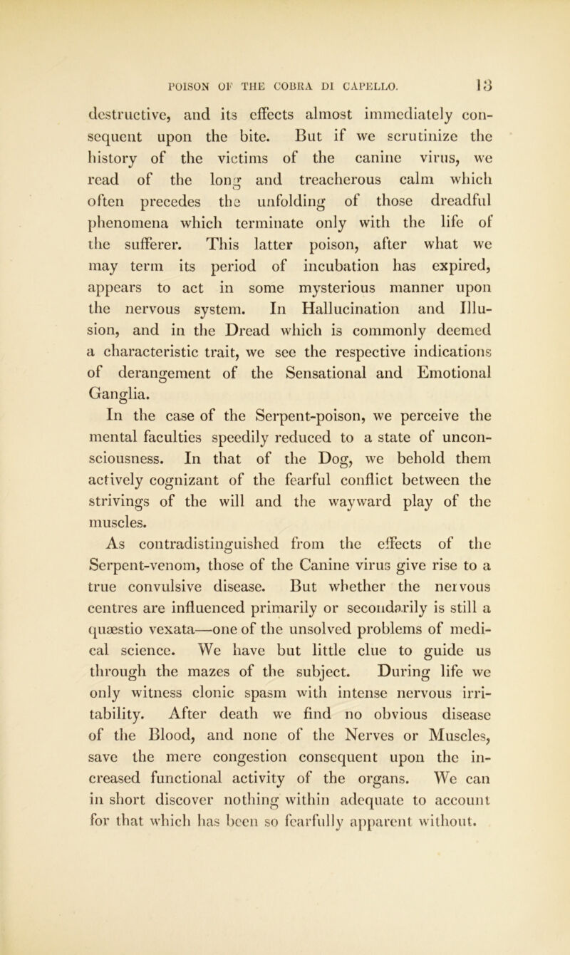 destructive, and its effects almost immediately con- sequent upon the bite. But if we scrutinize the history of the victims of the canine virus, we read of the lomr and treacherous calm which o often precedes the unfolding of those dreadful phenomena which terminate only with the life of the sufferer. This latter poison, after what we may term its period of incubation has expired, appears to act in some mysterious manner upon the nervous system. In Hallucination and Illu- sion, and in the Dread which is commonly deemed a characteristic trait, we see the respective indications of derangement of the Sensational and Emotional Ganglia. In the case of the Serpent-poison, we perceive the mental faculties speedily reduced to a state of uncon- sciousness. In that of the Dog, we behold them actively cognizant of the fearful conflict between the strivings of the will and the wayward play of the muscles. As contradistinguished from the effects of the Serpent-venom, those of the Canine virus give rise to a true convulsive disease. But whether the nervous centres are influenced primarily or secondarily is still a quaestio vexata—one of the unsolved problems of medi- cal science. We have but little clue to guide us through the mazes of the subject. During life we only witness clonic spasm with intense nervous irri- tability. After death we find no obvious disease of the Blood, and none of the Nerves or Muscles, save the mere congestion consequent upon the in- creased functional activity of the organs. We can in short discover nothing within adequate to account for that which has been so fearfully apparent without.