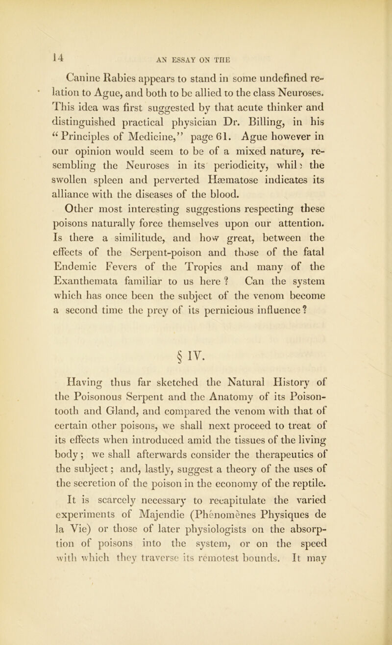 Canine Rabies appears to stand in some undefined re- lation to Ague, and both to be allied to the class Neuroses. This idea was first suggested by that acute thinker and distinguished practical physician Dr. Billing, in his “ Principles of Medicine,” page 61. Ague however in our opinion would seem to be of a mixed nature, re- sembling the Neuroses in its periodicity, wliil) the swollen spleen and perverted Hmmatose indicates its alliance with the diseases of the blood. Other most interesting suggestions respecting these poisons naturally force themselves upon our attention. Is there a similitude, and how great, between the effects of the Serpent-poison and those of the fatal Endemic Fevers of the Tropics and many of the Exanthemata familiar to us here ? Can the system which has once been the subject of the venom become a second time the prey of its pernicious influence? § iv. Having thus far sketched the Natural History of the Poisonous Serpent and the Anatomy of its Poison- tooth and Gland, and compared the venom with that of certain other poisons, we shall next proceed to treat of its effects when introduced amid the tissues of the living body; we shall afterwards consider the therapeutics of the subject; and, lastly, suggest a theory of the uses of the secretion of the poison in the economy of the reptile. It is scarcely necessary to recapitulate the varied experiments of Majendie (Phenomenes Physiques de la Vie) or those of later physiologists on the absorp- tion of poisons into the system, or on the speed with which they traverse its remotest bounds. It may