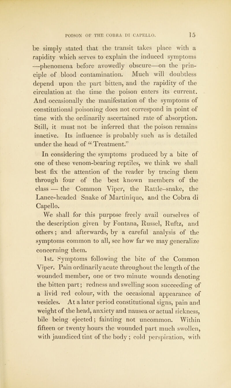 be simply stated that the transit takes place with a rapidity which serves to explain the induced symptoms —phenomena before avowedly obscure—on the prin- ciple of blood contamination. Much will doubtless depend upon the part bitten, and the rapidity of the circulation at the time the poison enters its current. And occasionally the manifestation of the symptoms of constitutional poisoning does not correspond in point of time with the ordinarily ascertained rate of absorption. Still, it must not be inferred that the poison remains inactive. Its influence is probably such as is detailed under the head of u Treatment.' In considering the symptoms produced by a bite of one of these venom-bearing reptiles, we think we shall best fix the attention of the reader by tracing them through four of the best known members of the class — the Common Viper, the Rattle-snake, the Lance-headed Snake of Martinique, and the Cobra di Capello. We shall for this purpose freely avail ourselves of the description given by Fontana, Russel, Ruftz, and others ; and afterwards, by a careful analysis of the symptoms common to all, see how far we may generalize concerning them. 1st. Symptoms following the bite of the Common Viper. Pain ordinarily acute throughout the length of the wounded member, one or two minute wounds denotino* the bitten part; redness and swelling soon succeeding of a livid red colour, with the occasional appearance of vesicles. At a later period constitutional signs, pain and weight of the head, anxiety and nausea or actual sickness, bile being ejected; fainting not uncommon. Within fifteen or twenty hours the wounded part much swollen, with jaundiced tint of the body ; cold perspiration, with