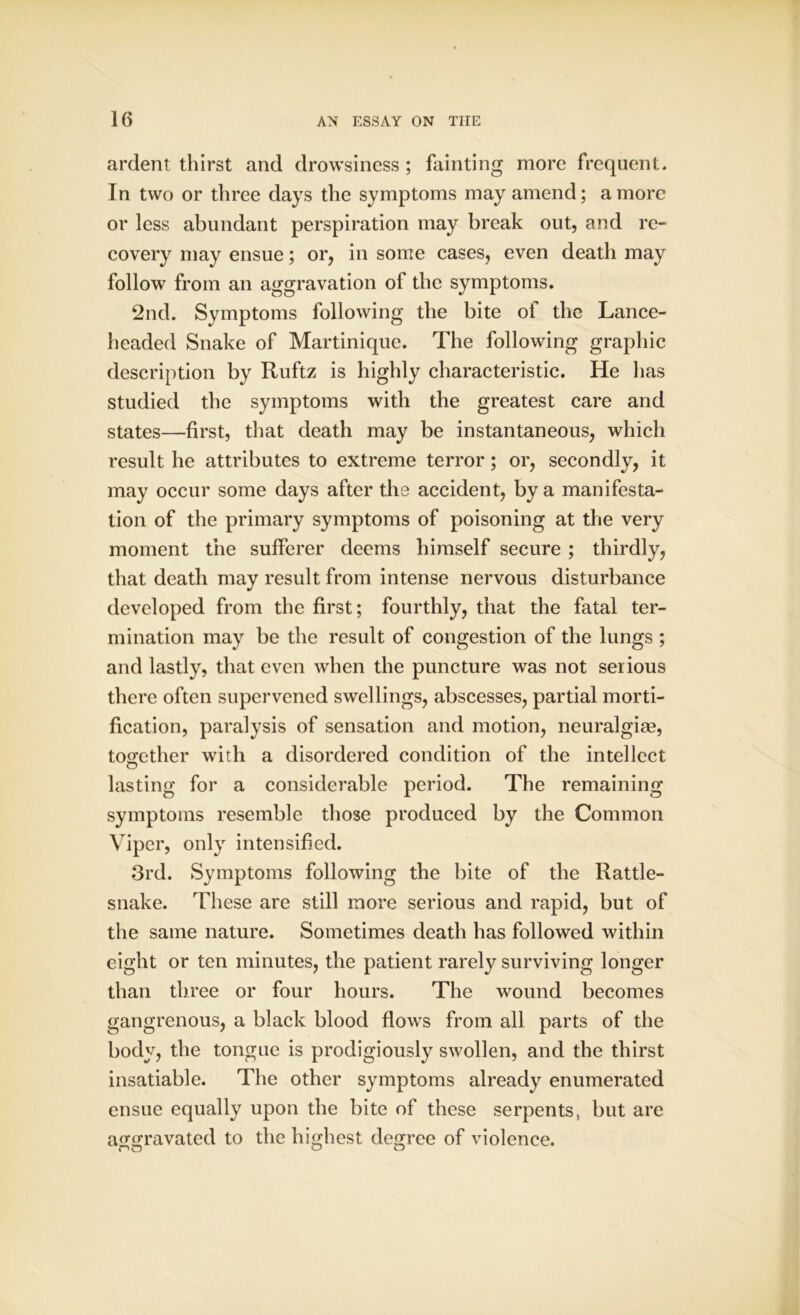 ardent thirst and drowsiness ; fainting more frequent. In two or three days the symptoms may amend; a more or less abundant perspiration may break out, and re- covery may ensue; or, in some cases, even death may follow from an aggravation of the symptoms. 2nd. Symptoms following the bite of the Lance- headed Snake of Martinique. The following graphic description by Ruftz is highly characteristic. He has studied the symptoms with the greatest care and states—first, that death may be instantaneous, which result he attributes to extreme terror ; or, secondly, it may occur some days after the accident, by a manifesta- tion of the primary symptoms of poisoning at the very moment the sufferer deems himself secure ; thirdly, that death may result from intense nervous disturbance developed from the first; fourthly, that the fatal ter- mination may be the result of congestion of the lungs ; and lastly, that even when the puncture was not serious there often supervened swellings, abscesses, partial morti- fication, paralysis of sensation and motion, neuralgiae, together with a disordered condition of the intellect lasting for a considerable period. The remaining symptoms resemble those produced by the Common Viper, only intensified. 3rd. Symptoms following the bite of the Rattle- snake. These are still more serious and rapid, but of the same nature. Sometimes death has followed within eight or ten minutes, the patient rarely surviving longer than three or four hours. The wound becomes gangrenous, a black blood flows from all parts of the body, the tongue is prodigiously swollen, and the thirst insatiable. The other symptoms already enumerated ensue equally upon the bite of these serpents, but are aggravated to the highest degree of violence.