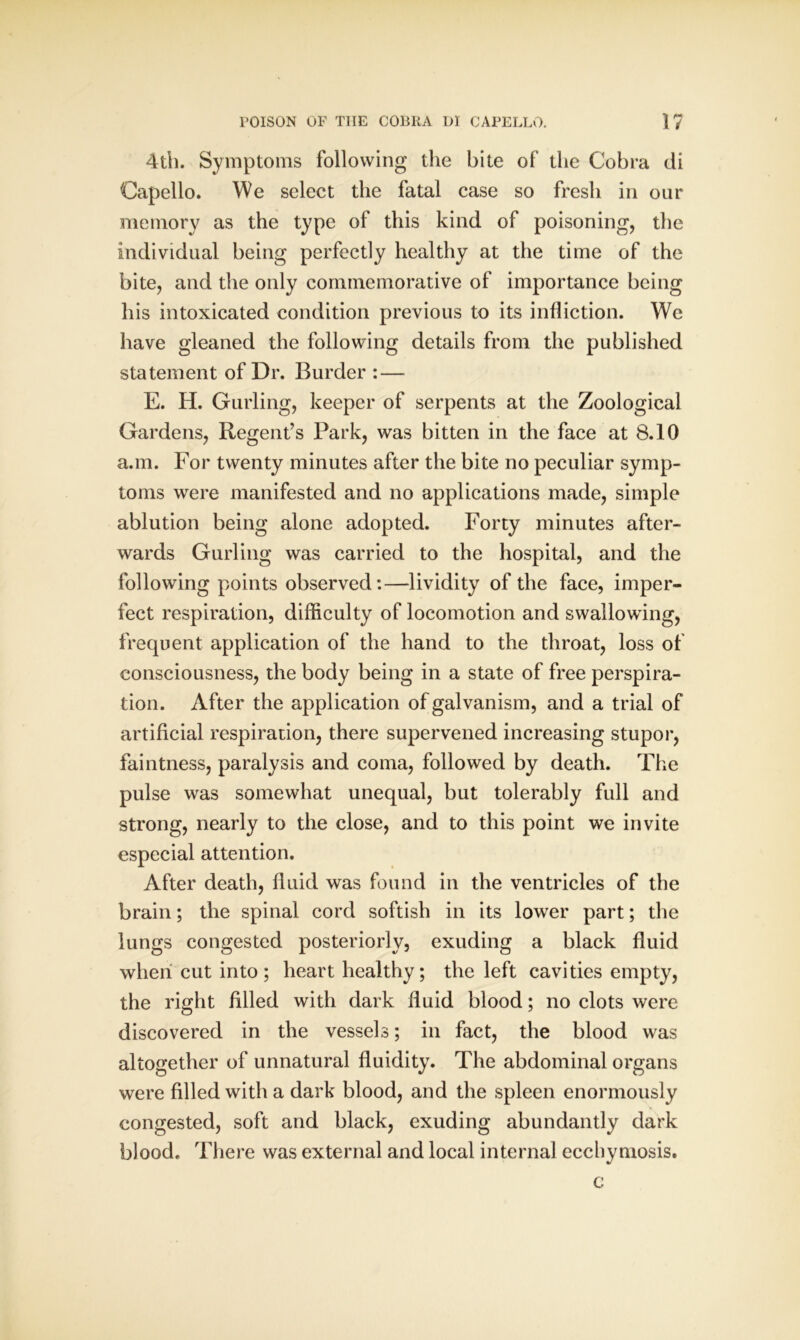 4th. Symptoms following the bite of the Cobra di Capello. We select the fatal case so fresh in our memory as the type of this kind of poisoning, the individual being perfectly healthy at the time of the bite, and the only commemorative of importance being his intoxicated condition previous to its infliction. We have gleaned the following details from the published statement of Dr. Burder : — E. H. Gurling, keeper of serpents at the Zoological Gardens, Regent’s Park, was bitten in the face at 8.10 a.m. For twenty minutes after the bite no peculiar symp- toms were manifested and no applications made, simple ablution being alone adopted. Forty minutes after- wards Gurling was carried to the hospital, and the following points observed:—lividity of the face, imper- fect respiration, difficulty of locomotion and swallowing, frequent application of the hand to the throat, loss of consciousness, the body being in a state of free perspira- tion. After the application of galvanism, and a trial of artificial respiration, there supervened increasing stupor, faintness, paralysis and coma, followed by death. The pulse was somewhat unequal, but tolerably full and strong, nearly to the close, and to this point we invite especial attention. After death, fluid was found in the ventricles of the brain; the spinal cord softish in its lower part; the lungs congested posteriorly, exuding a black fluid when cut into; heart healthy; the left cavities empty, the right filled with dark fluid blood; no clots were discovered in the vessels; in fact, the blood was altogether of unnatural fluidity. The abdominal organs were filled with a dark blood, and the spleen enormously congested, soft and black, exuding abundantly dark blood. There was external and local internal ecchyniosis. c