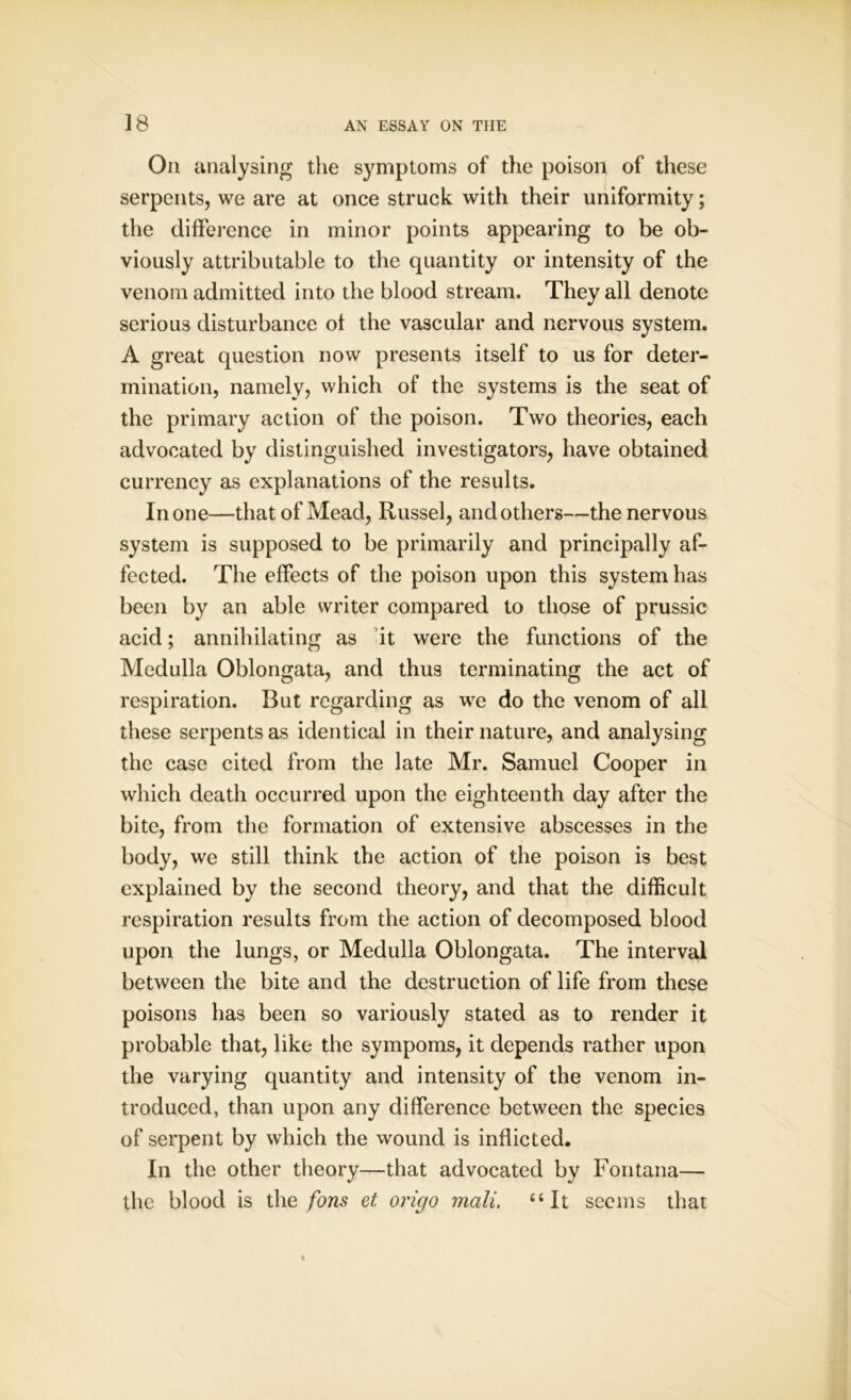 On analysing the symptoms of the poison of these serpents, we are at once struck with their uniformity; the difference in minor points appearing to be ob- viously attributable to the quantity or intensity of the venom admitted into the blood stream. They all denote serious disturbance ol the vascular and nervous system. A great question now presents itself to us for deter- mination, namely, which of the systems is the seat of the primary action of the poison. Two theories, each advocated by distinguished investigators, have obtained currency as explanations of the results. In one—that of Mead, Russel, and others—the nervous system is supposed to be primarily and principally af- fected. The effects of the poison upon this system has been by an able writer compared to those of prussic acid; annihilating as it were the functions of the Medulla Oblongata, and thus terminating the act of respiration. But regarding as we do the venom of all these serpents as identical in their nature, and analysing the case cited from the late Mr. Samuel Cooper in which death occurred upon the eighteenth day after the bite, from the formation of extensive abscesses in the body, we still think the action of the poison is best explained by the second theory, and that the difficult respiration results from the action of decomposed blood upon the lungs, or Medulla Oblongata. The interval between the bite and the destruction of life from these poisons has been so variously stated as to render it probable that, like the sympoms, it depends rather upon the varying quantity and intensity of the venom in- troduced, than upon any difference between the species of serpent by which the wound is inflicted. In the other theory—that advocated by Fontana— the blood is the fons et oriejo mali. “It seems that