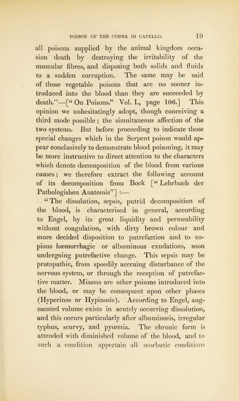 all poisons supplied by the animal kingdom occa- sion death by destroying the irritability of the muscular fibres, and disposing both solids and fluids to a sudden corruption. The same may be said of those vegetable poisons that are no sooner in- troduced into the blood than they are succeeded by death.”—[“ On Poisons.” Vol. I., page 106.] This opinion we unhesitatingly adopt, though conceiving a third mode possible; the simultaneous affection of the two systems. But before proceeding to indicate those special changes which in the Serpent poison would ap- pear conclusively to demonstrate blood poisoning, it may be more instructive to direct attention to the characters which denote decomposition of the blood from various causes; we therefore extract the following account of its decomposition from Bock [u Lehrbuch der Pathologishen Anatomie”] :— “The dissolution, sepsis, putrid decomposition of the blood, is characterised in general, according to Engel, by its great liquidity and permeability without coagulation, with dirty brown colour and more decided disposition to putrefaction and to co- pious haemorrhagic or albuminous exudations, soon undergoing putrefactive change. This sepsis may be protopathic, from speedily accruing disturbance of the nervous system, or through the reception of putrefac- tive matter. Miasms are other poisons introduced into the blood, or may be consequent upon other phases (Hyperinos or Hypinosis). According to Engel, aug- mented volume exists in acutely occurring dissolution, and this occurs particularly after albuminosis, irregular typhus, scurvy, and pyoemia. The chronic form is attended with diminished volume of the blood, and to such a condition appertain all scorbutic conditions