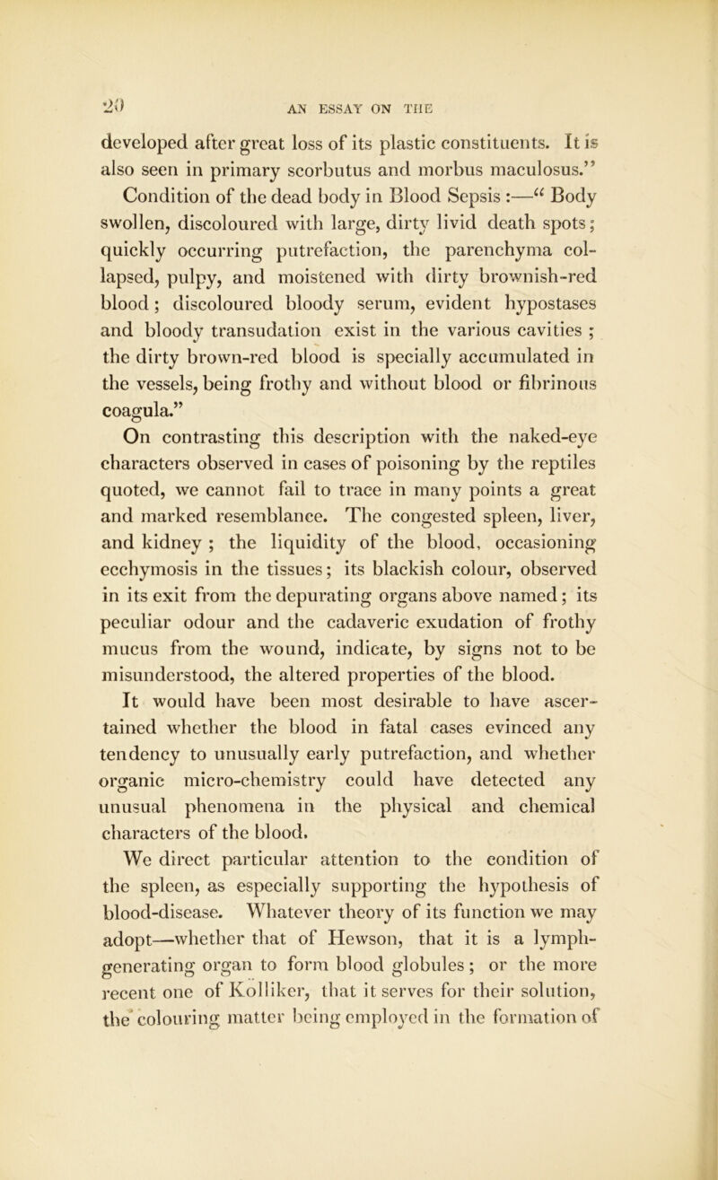 developed after great loss of its plastic constituents. It is also seen in primary scorbutus and morbus maculosus.’' Condition of the dead body in Blood Sepsis :—u Body swollen, discoloured with large, dirty livid death spots; quickly occurring putrefaction, the parenchyma col- lapsed, pulpy, and moistened with dirty brownish-red blood; discoloured bloody serum, evident hypostases and bloody transudation exist in the various cavities ; the dirty brown-red blood is specially accumulated in the vessels, being frothy and without blood or fibrinous coagula.” On contrasting this description with the naked-eye characters observed in cases of poisoning by the reptiles quoted, we cannot fail to trace in many points a great and marked resemblance. The congested spleen, liver, and kidney ; the liquidity of the blood, occasioning ecchymosis in the tissues; its blackish colour, observed in its exit from the depurating organs above named; its peculiar odour and the cadaveric exudation of frothy mucus from the wound, indicate, by signs not to be misunderstood, the altered properties of the blood. It would have been most desirable to have ascer- tained whether the blood in fatal cases evinced any tendency to unusually early putrefaction, and whether organic micro-chemistry could have detected any unusual phenomena in the physical and chemical characters of the blood. We direct particular attention to the condition of the spleen, as especially supporting the hypothesis of blood-disease. Whatever theory of its function we may adopt—whether that of Hewson, that it is a lymph- generating organ to form blood globules; or the more recent one of Kolliker, that it serves for their solution, the colouring matter being employed in the formation of