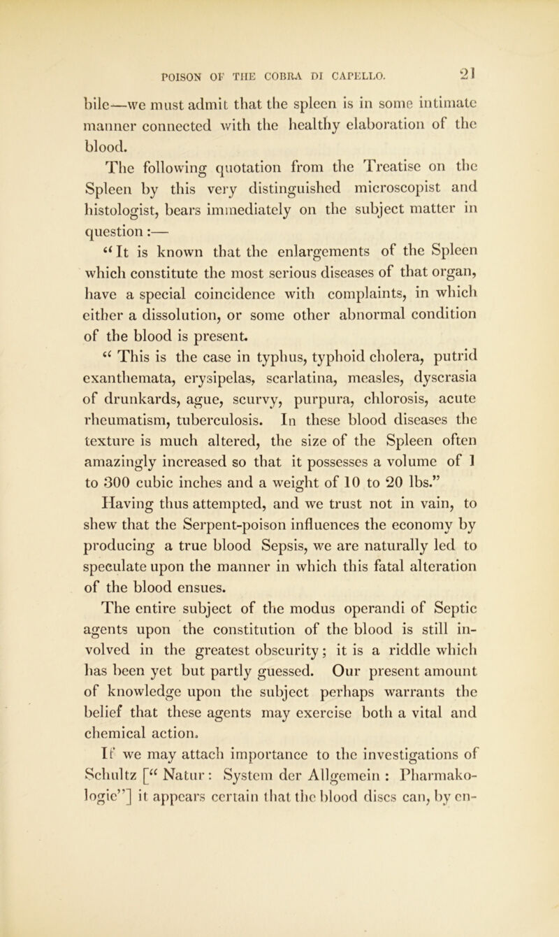 bile—we must admit that the spleen is in some intimate manner connected with the healthy elaboration of the blood. The following quotation from the Treatise on the Spleen by this very distinguished microscopist and histologist, bears immediately on the subject matter in question:— 6< It is known that the enlargements of the Spleen which constitute the most serious diseases of that organ, have a special coincidence with complaints, in which either a dissolution, or some other abnormal condition of the blood is present. a This is the case in typhus, typhoid cholera, putrid exanthemata, erysipelas, scarlatina, measles, dyscrasia of drunkards, ague, scurvy, purpura, chlorosis, acute rheumatism, tuberculosis. In these blood diseases the texture is much altered, the size of the Spleen often amazingly increased so that it possesses a volume of 1 to 300 cubic inches and a weight of 10 to 20 lbs.” Having thus attempted, and we trust not in vain, to shew that the Serpent-poison influences the economy by producing a true blood Sepsis, we are naturally led to speculate upon the manner in which this fatal alteration of the blood ensues. The entire subject of the modus operandi of Septic agents upon the constitution of the blood is still in- volved in the greatest obscurity; it is a riddle which has been yet but partly guessed. Our present amount of knowledge upon the subject perhaps warrants the belief that these agents may exercise both a vital and chemical action. If we may attach importance to the investigations of Schultz [a Natur: System der Allgemein : Pharmako- logic”] it appears certain that the blood discs can, by en-