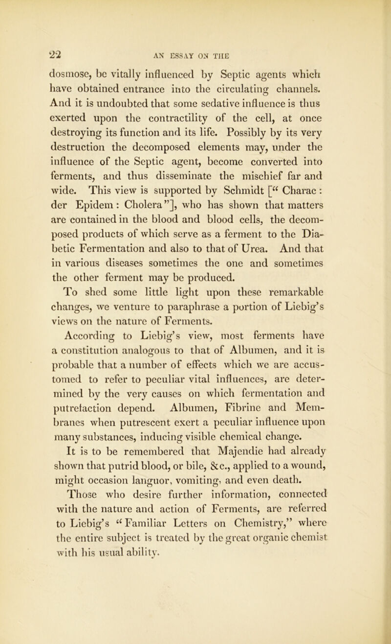 dosmose, be vitally influenced by Septic agents which have obtained entrance into the circulating channels. And it is undoubted that some sedative influence is thus exerted upon the contractility of the cell, at once destroying its function and its life. Possibly by its very destruction the decomposed elements may, under the influence of the Septic agent, become converted into ferments, and thus disseminate the mischief far and wide. This view is supported by Schmidt [“ Charac : der Epidem : Cholera ”], who has shown that matters are contained in the blood and blood cells, the decom- posed products of which serve as a ferment to the Dia- betic Fermentation and also to that of Urea. And that in various diseases sometimes the one and sometimes the other ferment may be produced. To shed some little light upon these remarkable changes, we venture to paraphrase a portion of Liebig’s views on the nature of Ferments. According to Liebig’s view, most ferments have a constitution analogous to that of Albumen, and it is probable that a number of effects which we are accus- tomed to refer to peculiar vital influences, are deter- mined by the very causes on which fermentation and putrefaction depend. Albumen, Fibrine and Mem- branes when putrescent exert a peculiar influence upon many substances, inducing visible chemical change. It is to be remembered that Majendie had already shown that putrid blood, or bile, &c., applied to a wound, might occasion languor, vomiting, and even death. Those who desire further information, connected with the nature and action of Ferments, are referred to Liebig’s u Familiar Letters on Chemistry,” where the entire subject is treated by the great organic chemist with his usual ability.