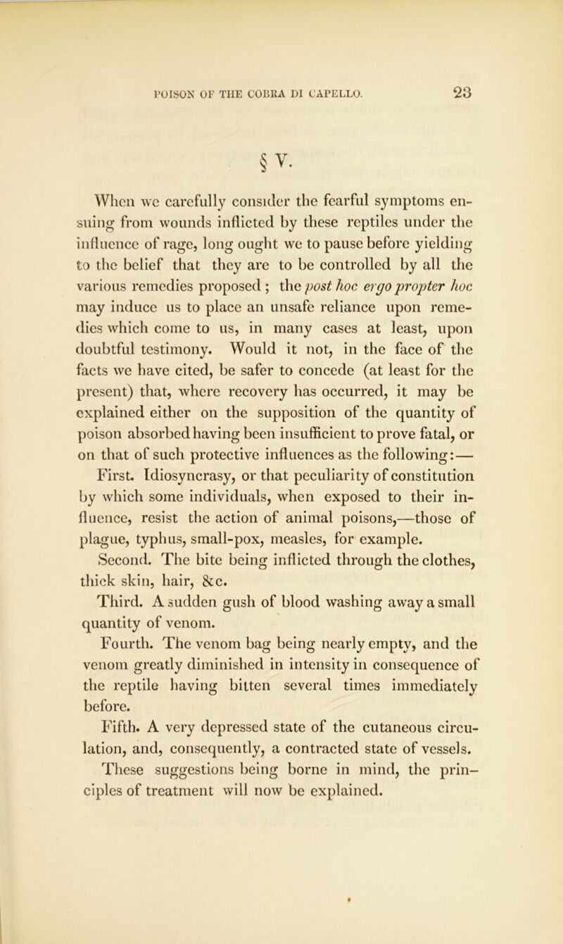 § V. When we carefully consider the fearful symptoms en- suing from wounds inflicted by these reptiles under the influence of rage, long ought we to pause before yielding to the belief that they are to be controlled by all the various remedies proposed ; the post hoc ergo propter hoc may induce us to place an unsafe reliance upon reme- dies which come to us, in many cases at least, upon doubtful testimony. Would it not, in the face of the facts we have cited, be safer to concede (at least for the present) that, where recovery has occurred, it may be explained either on the supposition of the quantity of poison absorbed having been insufficient to prove fatal, or on that of such protective influences as the following: — First. Idiosyncrasy, or that peculiarity of constitution by which some individuals, when exposed to their in- fluence, resist the action of animal poisons,—those of plague, typhus, small-pox, measles, for example. Second. The bite being inflicted through the clothes, thick skin, hair, 8cc. Third. A sudden gush of blood washing away a small quantity of venom. Fourth. The venom bag being nearly empty, and the venom greatly diminished in intensity in consequence of the reptile having bitten several times immediately before. Fifth. A very depressed state of the cutaneous circu- lation, and, consequently, a contracted state of vessels. These suggestions being borne in mind, the prin- ciples of treatment will now be explained.