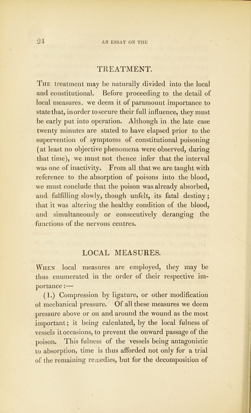 TREATMENT. The treatment may be naturally divided into the local and constitutional. Before proceeding to the detail of local measures, we deem it of paramount importance to state that, in order to secure their full influence, they must be early put into operation. Although in the late case twenty minutes are stated to have elapsed prior to the supervention of symptoms of constitutional poisoning (at least no objective phenomena were observed, during that time), we must not thence infer that the interval was one of inactivity. From all that we are taught with reference to the absorption of poisons into the blood, we must conclude that the poison was already absorbed, and fulfilling slowly, though unfelt, its fatal destiny; that it was altering the healthy condition of the blood, and simultaneously or consecutively deranging the functions of the nervous centres. LOCAL MEASURES. When local measures are employed, they may be thus enumerated in the order of their respective im- portance :— (1.) Compression by ligature, or other modification ol mechanical pressure. Of all these measures we deem pressure above or on and around the wound as the most important; it being calculated, by the local fulness of vessels it occasions, to prevent the onward passage of the poison. This fulness of the vessels being antagonistic to absorption, time is thus afforded not only for a trial of the remaining remedies, but for the decomposition of