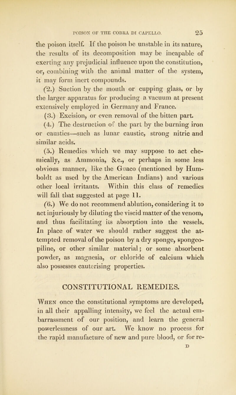 the poison itself. If the poison be unstable in its nature, the results of its decomposition may be incapable of exerting any prejudicial influence upon the constitution, or, combining with the animal matter of the system, it may form inert compounds. (2.) Suction by the mouth or cupping glass, or by the larger apparatus for producing a vacuum at present extensively employed in Germany and France. (3.) Excision, or even removal of the bitten part. (4.) The destruction of the part by the burning iron or caustics—such as lunar caustic, strong nitric and similar acids. (5.) Remedies which we may suppose to act che- mically, as Ammonia, &c., or perhaps in some less obvious manner, like the Guaco (mentioned by Hum- boldt as used by the American Indians) and various other local irritants. Within this class of remedies will fall that suggested at page 11. (6.) We do not recommend ablution, considering it to act injuriously by diluting the viscid matter of the venom, and thus facilitating its absorption into the vessels. In place of water we should rather suggest the at- tempted removal of the poison by a dry sponge, spongeo- piline, or other similar material; or some absorbent powder, as magnesia, or chloride of calcium which also possesses cauterising properties. CONSTITUTIONAL REMEDIES. When once the constitutional symptoms are developed, in all their appalling intensity, we feel the actual em- barrassment of our position, and learn the general powerlessness of our art. We know no process for the rapid manufacture of new and pure blood, or for re- »