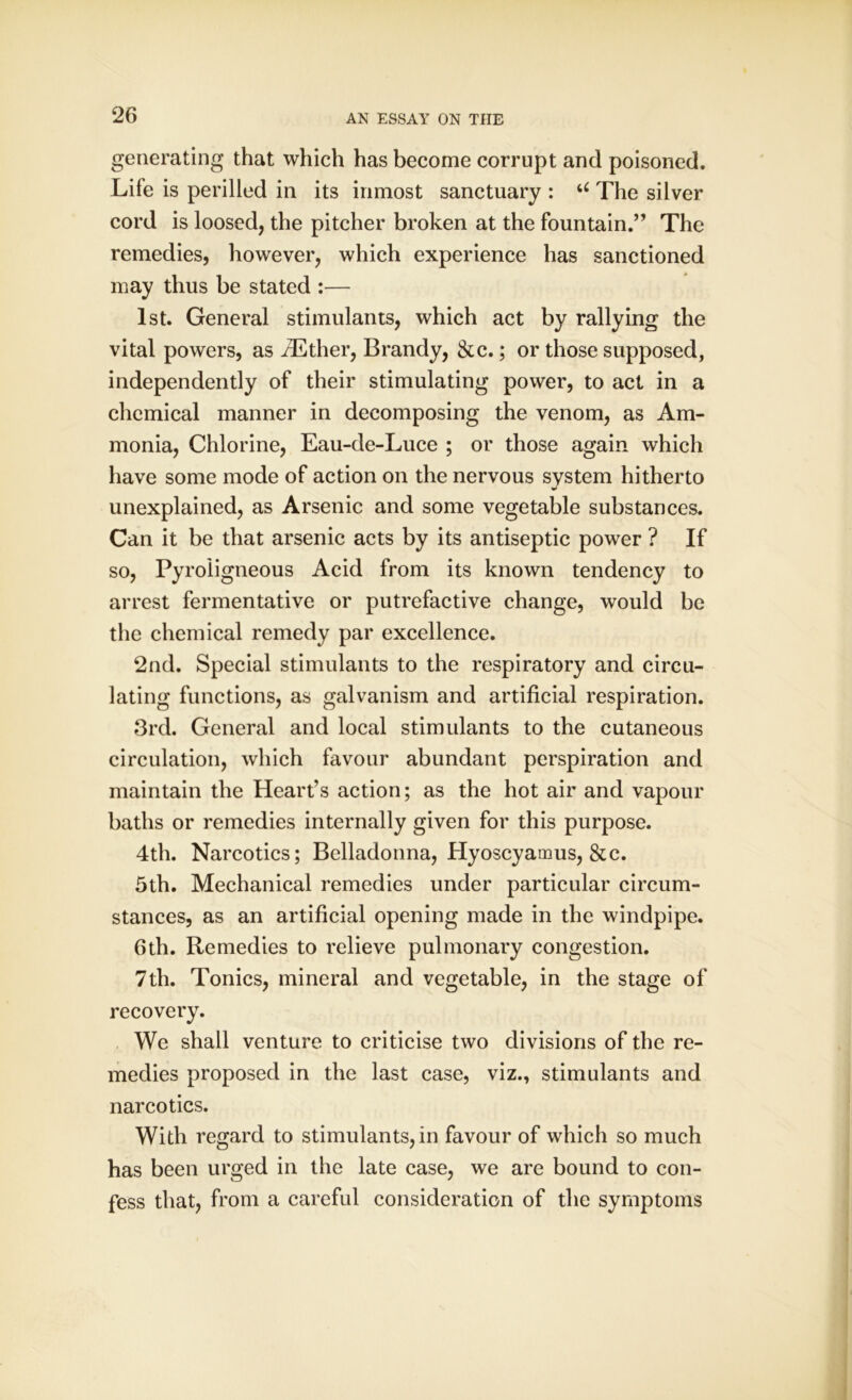 generating that which has become corrupt and poisoned. Life is perilled in its inmost sanctuary : u The silver cord is loosed, the pitcher broken at the fountain.” The remedies, however, which experience has sanctioned may thus be stated :— 1st. General stimulants, which act by rallying the vital powers, as AEther, Brandy, &c.; or those supposed, independently of their stimulating power, to act in a chemical manner in decomposing the venom, as Am- monia, Chlorine, Eau-de-Luce ; or those again which have some mode of action on the nervous system hitherto unexplained, as Arsenic and some vegetable substances. Can it be that arsenic acts by its antiseptic power ? If so, Pyroligneous Acid from its known tendency to arrest fermentative or putrefactive change, would be the chemical remedy par excellence. 2nd. Special stimulants to the respiratory and circu- lating functions, as galvanism and artificial respiration. 3rd. General and local stimulants to the cutaneous circulation, which favour abundant perspiration and maintain the Heart’s action; as the hot air and vapour baths or remedies internally given for this purpose. 4th. Narcotics; Belladonna, Hyoscyamus, &c. 5th. Mechanical remedies under particular circum- stances, as an artificial opening made in the windpipe. 6th. Remedies to relieve pulmonary congestion. 7th. Tonics, mineral and vegetable, in the stage of recovery. We shall venture to criticise two divisions of the re- medies proposed in the last case, viz., stimulants and narcotics. With regard to stimulants, in favour of which so much has been urged in the late case, we are bound to con- fess that, from a careful consideration of the symptoms
