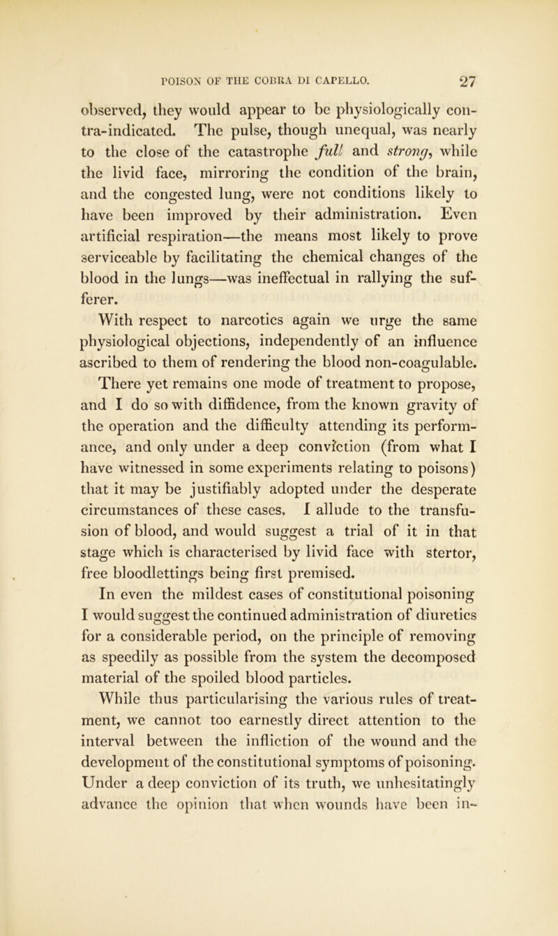 observed, they would appear to be physiologically con- tra-indicated. The pulse, though unequal, was nearly to the close of the catastrophe full and strong, while the livid face, mirroring the condition of the brain, and the congested lung, were not conditions likely to have been improved by their administration. Even artificial respiration—the means most likely to prove serviceable by facilitating the chemical changes of the blood in the lungs—was ineffectual in rallying the suf- ferer. With respect to narcotics again we urge the same physiological objections, independently of an influence ascribed to them of rendering the blood non-coagulable. There yet remains one mode of treatment to propose, and I do so with diffidence, from the known gravity of the operation and the difficulty attending its perform- ance, and only under a deep conviction (from what I have witnessed in some experiments relating to poisons) that it may be justifiably adopted under the desperate circumstances of these cases. I allude to the transfu- sion of blood, and would suggest a trial of it in that stage which is characterised by livid face with stertor, free bloodlettings being first premised. In even the mildest cases of constitutional poisoning I would suggest the continued administration of diuretics for a considerable period, on the principle of removing as speedily as possible from the system the decomposed material of the spoiled blood particles. While thus particularising the various rules of treat- ment, we cannot too earnestly direct attention to the interval between the infliction of the wound and the development of the constitutional symptoms of poisoning. Under a deep conviction of its truth, we unhesitatingly advance the opinion that when wounds have been in-