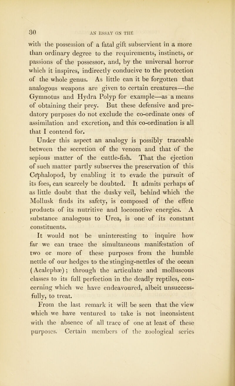with the possession of a fatal gift subservient in a more than ordinary degree to the requirements, instincts, or passions of the possessor, and, by the universal horror which it inspires, indirectly conducive to the protection of the whole genus. As little can it be forgotten that analogous weapons are given to certain creatures—the Gymnotus and Hydra Polyp for example—as a means of obtaining their prey. But these defensive and pre- datory purposes do not exclude the co-ordinate ones of assimilation and excretion, and this co-ordination is all that I contend for. Under this aspect an analogy is possibly traceable between the secretion of the venom and that of the sepious matter of the cuttle-fish. That the ejection of such matter partly subserves the preservation of this Cefphalopod, by enabling it to evade the pursuit of its foes, can scarcely be doubted. It admits perhaps of as little doubt that the dusky veil, behind which the Mollusk finds its safety, is composed of the effete products of its nutritive and locomotive energies. A substance analogous to Urea, is one of its constant constituents. It would not be uninteresting to inquire how far we can trace the simultaneous manifestation of two or more of these purposes from the humble nettle of our hedges to the stinging-nettles of the ocean (Acalephae); through the articulate and molluscous classes to its full perfection in the deadly reptiles, con- cerning which we have endeavoured, albeit unsuccess- fully, to treat. From the last remark it will be seen that the view which we have ventured to take is not inconsistent with the absence of all trace of one at least of these purposes. Certain members of the zoological scries