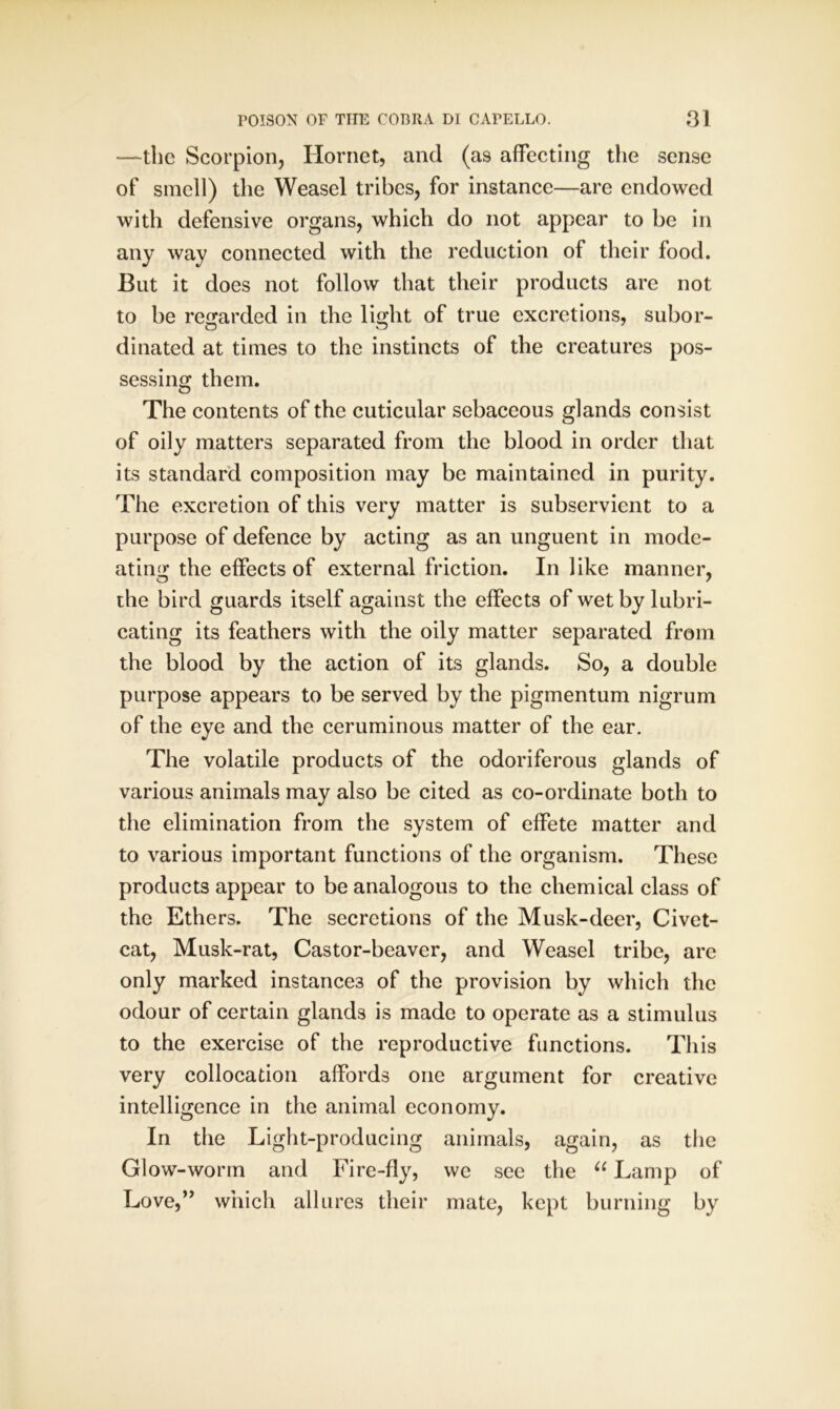 —the Scorpion, Hornet, and (as affecting the sense of smell) the Weasel tribes, for instance—are endowed with defensive organs, which do not appear to be in any way connected with the reduction of their food. But it does not follow that their products are not to be regarded in the light of true excretions, subor- dinated at times to the instincts of the creatures pos- sessing them. The contents of the cuticular sebaceous glands consist of oily matters separated from the blood in order that its standard composition may be maintained in purity. The excretion of this very matter is subservient to a purpose of defence by acting as an unguent in mode- ating the effects of external friction. In like manner, the bird guards itself against the effects of wet by lubri- cating its feathers with the oily matter separated from the blood by the action of its glands. So, a double purpose appears to be served by the pigmentum nigrum of the eye and the ceruminous matter of the ear. The volatile products of the odoriferous glands of various animals may also be cited as co-ordinate both to the elimination from the system of effete matter and to various important functions of the organism. These products appear to be analogous to the chemical class of the Ethers. The secretions of the Musk-deer, Civet- cat, Musk-rat, Castor-beaver, and Weasel tribe, are only marked instances of the provision by which the odour of certain glands is made to operate as a stimulus to the exercise of the reproductive functions. This very collocation affords one argument for creative intelligence in the animal economy. In the Light-producing animals, again, as the Glow-worm and Fire-fly, we see the “ Lamp of Love,” which allures their mate, kept burning by