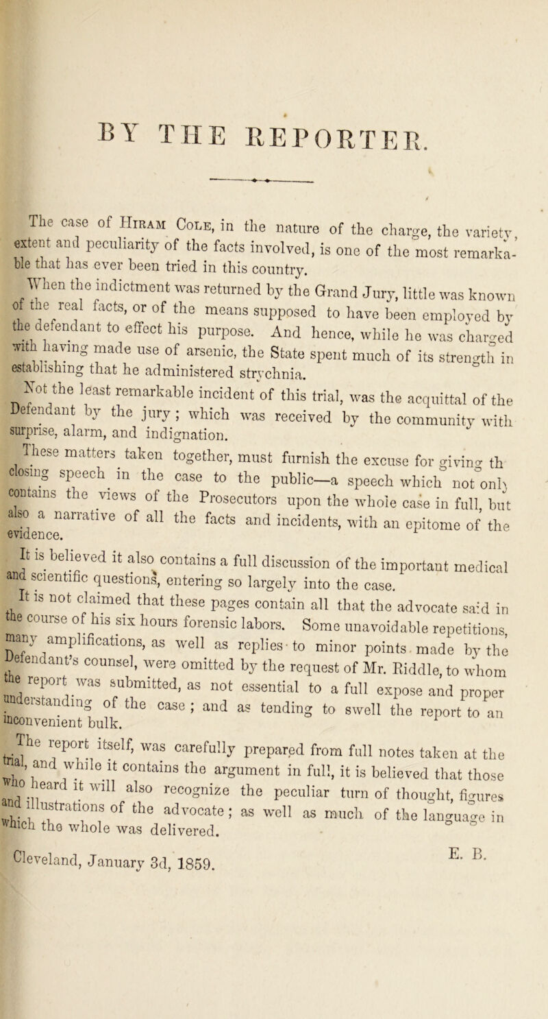 BY THE REPORTEB. The case of Hiram Cole, in the nature of the charge, the variety extent ami peculiarity of the facts involve,!, is one of the most remark'a- bl6 that has ever bGon tried in this country. lUien the indictment was returned by the Grand Jury, little was known of the real facts, or of the means supposed to have been employed bv the defendant to effect his purpose. And hence, while he was charged with having made use of arsenic, the State spent much of its strength in establishing that he administered strychnia. Not the least remarkable incident'of this trial, was the acquittal of the Defendant by the jury ; which was received by the community witli surprise, alarm, and indignation. hese matters^ taken together, must furnish the excuse for givino- th cosing speech m the case to the public—a speech which not°onh contains the views of the Prosecutors upon the whole case in full but a so a narrative of all the facts and incidents, with an epitome of the evidence. It is believed it also contains a full discussion of the important medical and scientific questions, entering so largely into the case, t IS not claimed that these pages contain all that the advocate sahl in tile course of his six hours forensic labors. Some unavoidable repetitions many amplifications, as well as replies-to minor points made by the e endant’s counsel, were omitted by the request of Mr. Piddle, to whom he report was submitted, as not essential to a full expose and proper era an mg of the case ; and as tending to swell the report to an mconvenient bulk. The report itself, was carefully prepared from full notes taken at the al, and while It contains the argument in full, it is believed that those ard the peculiar turn of thought, figures which a® of the language in inch the whole was delivered. Cleveland, January 3d, 1859.