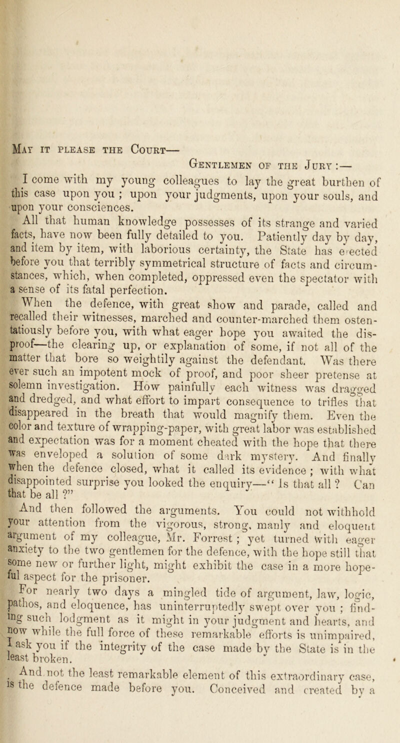 Mat it please the Court Gentlemen of the Jury:— I come with my young colleagues to lay the great burthen of this case upon you ; upon your judgments, upon your souls, and upon your consciences. All that human knowledge possesses of its strange and varied facts, have now been fully detailed to you. Patientlv day by day, and item by item, with laborious certainty, the State has mected before you that terribly symmetrical structure of facts and circum- stances, which, when completed, oppressed even the spectator with a sense of its fatal perfection. When the defence, with great show and parade, called and recalled their witnesses, marched and counter-marched them osten- tatiously before you, with what eager hope you awaited the dis- proof—the clearing up,^ or explanation of some, if not all of the matter that bore so weightily against the defendant. Was there ever such an impotent mock of proof, and poor sheer pretense at solemn investigation. How painfully each witness was dragged and dredged, and what effort to impart consequence to trifles that disappeared in the breath that would magnify them. Even the color and texture of wrapping-paper, with great labor was established and expectation was for a moment cheated with the hope that there was enveloped a solution of some dark mystery. And finally when the defence closed, what it called its evidence ; with what disappointed surprise you looked the enquiry—“ Is that all ? Can that be all ?” And then followed the arguments. A^ou could not withhold your attention from the vigorous, strong, manlj^ and eloquent argument of my colleague, Mr. Forrest ; yet turned witli eager anxiety to the two gentlemen for the defence, with the hope still that some new or further light, might exhibit the case in a more hope- ful aspect for the prisoner. For nearly two days a mingled tide of argument, law, logic, pathos, and eloquence, has uninterruptedly swept over you ; fuid- ^ j^no-jUt as it might in your judgment and liearts, and now while the full force of these remarkable efforts is unimpaired, i ask you if the integrity of the case made by the State is in the least broken. And not the least remarkable element of this extraordinary case, t le defence made before you. Conceived and created by a