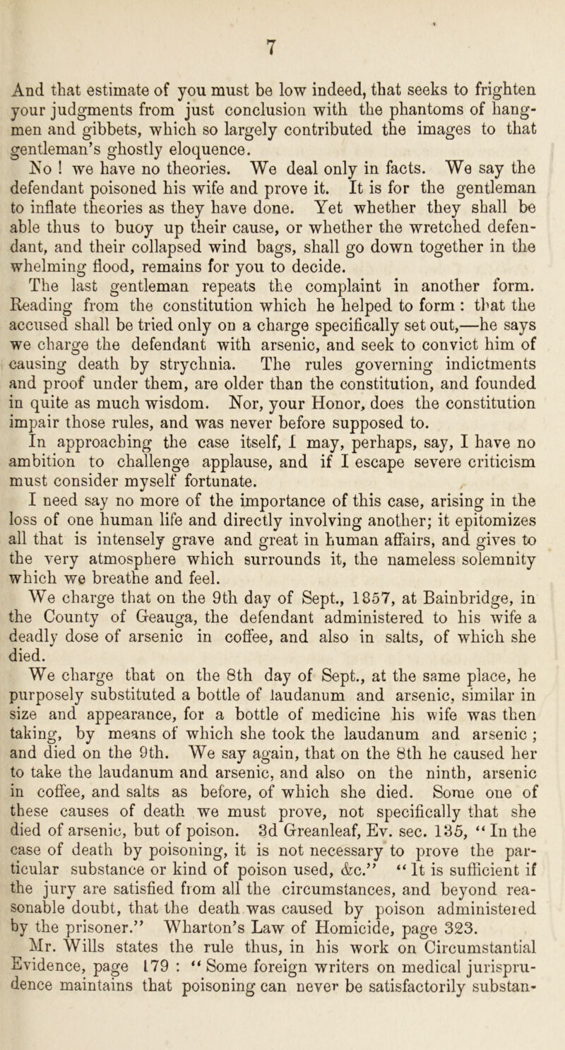 And that estimate of you must be low indeed, that seeks to frighten your judgments from just conclusion with the phantoms of hang- men and gibbets, which so largely contributed the images to that gentleman’s ghostly eloquence. Ko ! we have no theories. We deal only in facts. We say the defendant poisoned his wife and prove it. It is for the gentleman to inflate theories as they have done. Yet whether they shall be able thus to buoy up their cause, or whether the wretched defen- dant, and their collapsed wind bags, shall go down together in the whelming flood, remains for you to decide. The last gentleman repeats the complaint in another form. Reading from the constitution which he helped to form : tl^at the accused shall be tried only on a charge specifically set out,—he says we charge the defendant with arsenic, and seek to convict him of causing death by strychnia. The rules governing indictments and proof under them, are older than the constitution, and founded in quite as much wisdom. Nor, your Honor, does the constitution impair those rules, and was never before supposed to. In approaching the case itself, I may, perhaps, say, I have no ambition to challenge applause, and if I escape severe criticism must consider myself fortunate. I need say no more of the importance of this case, arising in the loss of one human life and directly involving another; it epitomizes all that is intensely grave and great in human affairs, and gives to the very atmosphere which surrounds it, the nameless solemnity which we breathe and feel. We charge that on the 9th day of Sept, 1857, at Bainbridge, in the County of Geauga, the defendant administered to his wife a deadly dose of arsenic in coffee, and also in salts, of which she died. We charge that on the 8th day of Sept., at the same place, he purposely substituted a bottle of laudanum and arsenic, similar in size and appearance, for a bottle of medicine his wife was then taking, by means of which she took the laudanum and arsenic ; and died on the 9th. We say again, that on the Bth he caused her to take the laudanum and arsenic, and also on the ninth, arsenic in coffee, and salts as before, of which she died. Some one of these causes of death we must prove, not specifically that she died of arsenic, but of poison. 3d Greanleaf, Ev. sec. 135, “ In the case of death by poisoning, it is not necessary to prove the par- ticular substance or kind of poison used, &c.” It is sufficient if the jury are satisfied from all the circumstances, and beyond rea- sonable doubt, that the death was caused by poison administered by the prisoner.” Wharton’s Law of Homicide, page 323. Mr. Wills states the rule thus, in his work on Circumstantial Evidence, page 179 : “ Some foreign writers on medical jurispru- dence maintains that poisoning can never be satisfactorily substan-