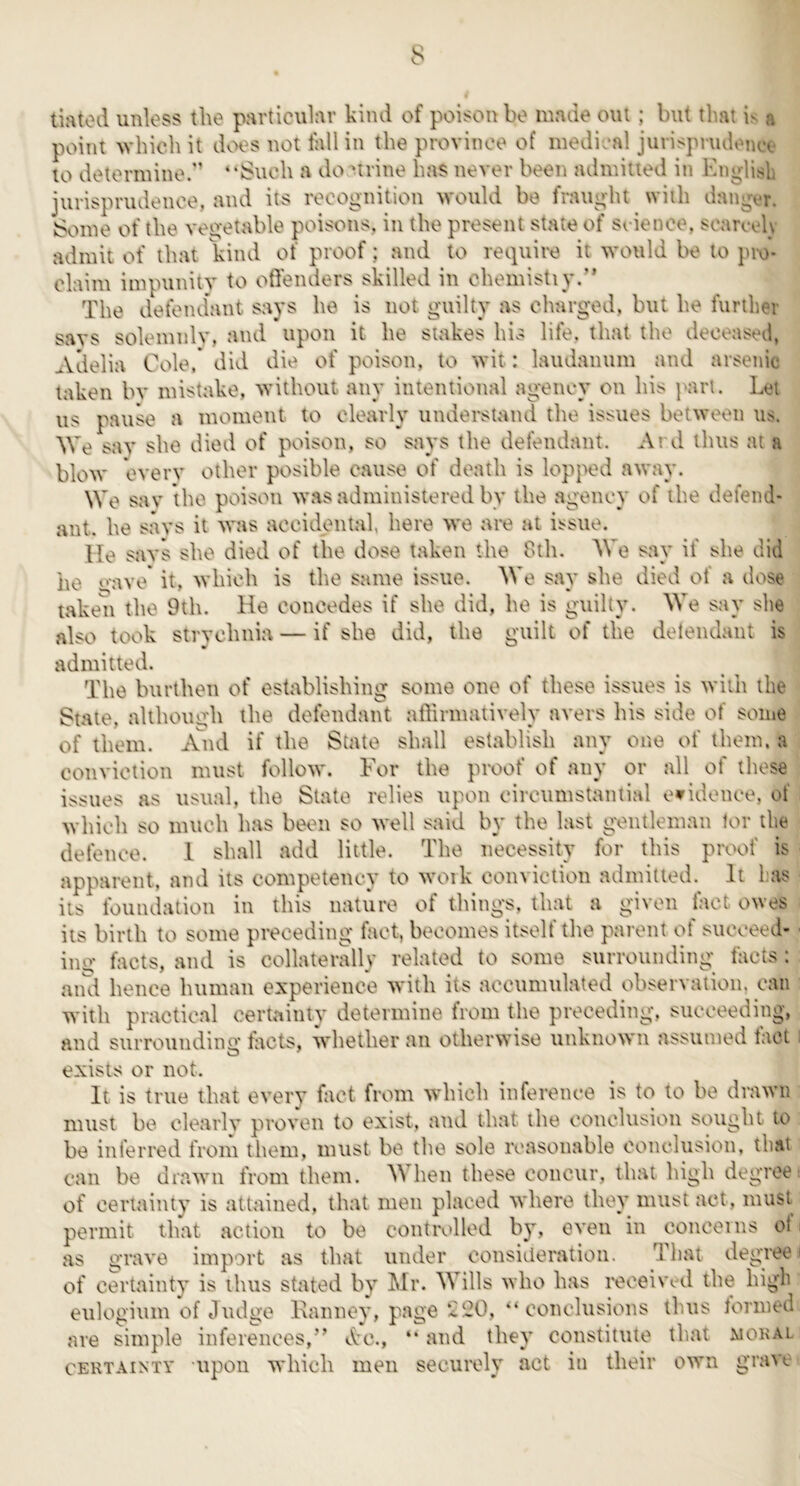 tifttod unloss the p^rticulnr kind of poison bo made out; but that is a point which it dvx^s not fall in the province of medical jurispnuletia^ to determine.' “Such a do urine has never been admitted in Englitsb jurisprudence, and its recognition would be fraught with dang^u. Some of the vegetable poisons, in the present state of srience, scarc oly admit of that kind of proof; and to require it would be to pro- claim impunity to offenders skilled in chemistiy.” The defend’ant savs he is not guiltV as charged, but he further savs soleinnlv, and upon it he stakes his life, that the deceased, Adelia Cole. did die of poison, to wit: laudanum and arsenic taken bv mistake, without any intentional agency on his part. Let us pauk’‘ a moment to clearly understand the issues between us. We sav she died of poison, so says the defendant. Ai d thus at a blow everv other posible cause of death is lopped away. We sav the poison was administered by the agency of the defend- ant. he savs it was accidental, here we are at issue. He savs she died of the dose taken the 8th. We say if she did lie o-ave it, which is the same issue. We say she died of a dose taken the 9th. He concedes if she did, he is guilty. We say she also took strychnia — if she did, the guilt of the detendaut is admitted. The burthen of establishing some one of these issues is with the State, although the defendant affirmatively avers his side of some of them. And if the State shall establish any one of them, a conviction must follow. For the proof of any or all of these issues as usual, the State relies upon circumstantial e^^idence, of which so much has be<.ui so well said by the last gentleman tor the defence. 1 shall add little. The necessity for this proof is apparent, and its competency to woik conviction admitted. It has its foundation in this nature of things, that a given fact ones its birth to some preceding fact, becomes itself the parent of succeed* • ing facts, and is collaterally related to some surrounding facts; aiul hence human experience with its accumulated observation, can with practical certainty determine from the preceding, succeeding, and surrounding facts, whether an otherwise unknown assumed tact i exists or not. It is true that every fact from which inference is to to be drawn must be clearly proven to exist, and that the conclusion sought to be inferred from them, must be the sole reasonable conclusion, that can be drawn from them. When these concur, that high degree: of certainty is attained, that men placed where they must act, must permit that action to be controlled by, even in concerns of. as grave import as that under consideration. That degree i of certainty is thus stated by Mr. Wills who has received the high eulogium of Judge Kanney, page ^20, “ conclusions thus torined are simple inferences,’’ dc., “ and they constitute that mokal CERTAINTY upoii which lueu securely act in their own grave