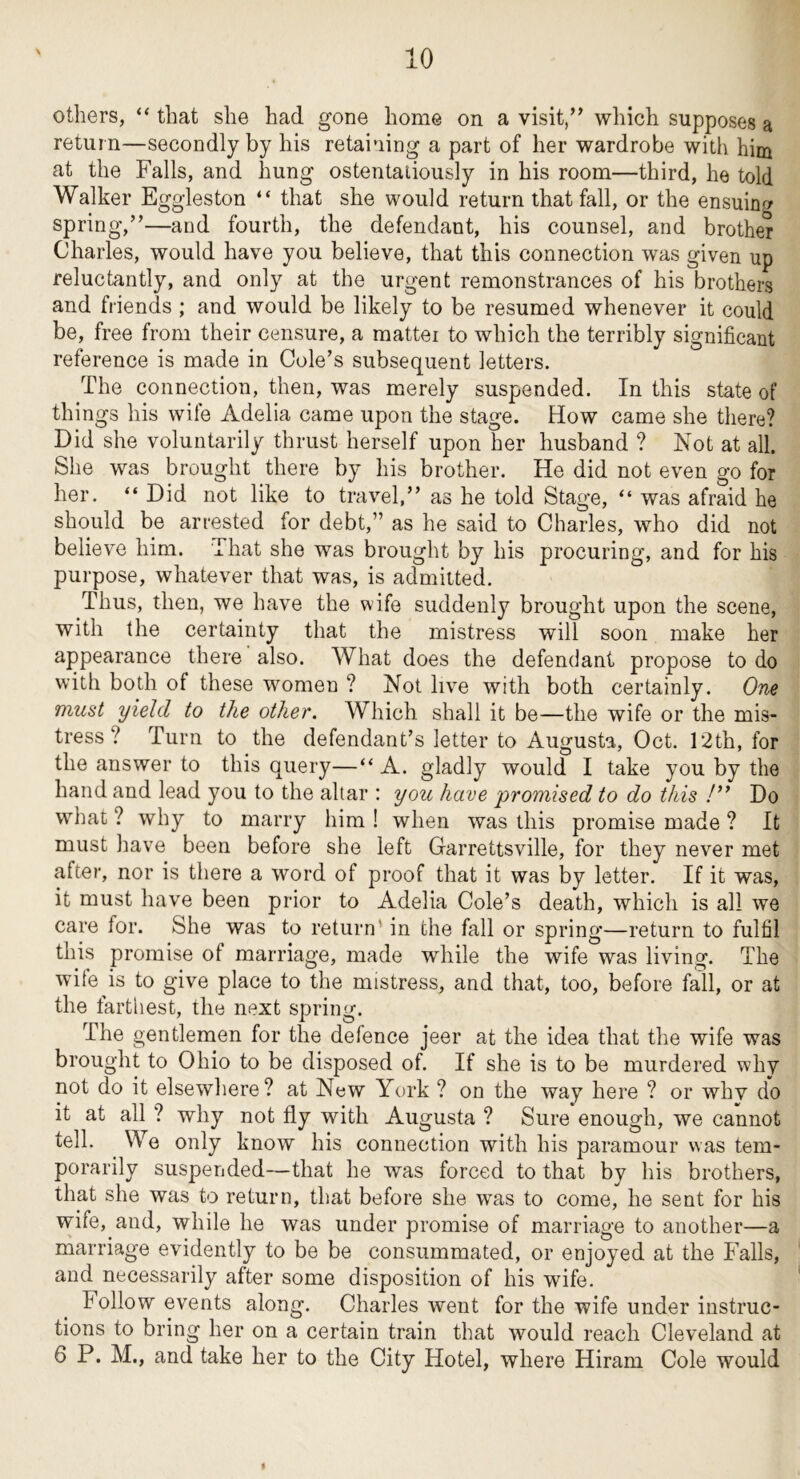 others, “ that she had gone home on a visit,” which supposes a return—secondly by his retaining a part of her wardrobe with him at the Falls, and hung ostentatiously in his room—third, he told Walker Eggleston “ that she would return that fall, or the ensuin^^ spring,”—and fourth, the defendant, his counsel, and brother Charles, would have you believe, that this connection was given up reluctantly, and only at the urgent remonstrances of his brothers and friends ; and would be likely to be resumed whenever it could be, free from their censure, a matter to which the terribly significant reference is made in Cole’s subsequent letters. The connection, then, was merely suspended. In this state of things his wife Adelia came upon the stage. How came she there? Did she voluntarily thrust herself upon her husband ? Not at all. She was brought there by his brother. He did not even go for her. “Did not like to travel,” as he told Stage, “ was afraid he should be arrested for debt,” as he said to Charles, who did not believe him. That she was brought by his procuring, and for his purpose, whatever that was, is admitted. Thus, then, we have the wife suddenly brought upon the scene, with the certainty that the mistress will soon make her appearance there also. What does the defendant propose to do with both of these women ? Not live with both certainly. One must yield to the other. Which shall it be—the wife or the mis- tress ? Turn to the defendant’s letter to Augusta, Oct. 12th, for the answer to this query—“A. gladly would I take you by the hand and lead you to the altar : you have 'promised to do this Do what? why to marry him! when was this promise made ? It must have been before she left Garrettsville, for they never met after, nor is there a word of proof that it was by letter. If it was, it must have been prior to Adelia Cole’s death, which is all we care for. She was to return' in the fall or spring—return to fulfil this promise of marriage, made while the wife was living. The wife is to give place to the mistress, and that, too, before fall, or at the farthest, the next spring. The gentlemen for the defence jeer at the idea that the wife was brought to Ohio to be disposed of. If she is to be murdered why not do it elsewhere? at New York ? on the way here ? or whv do it at all ? why not fly with Augusta ? Sure enough, we cannot tell. We only know his connection with his paramour was tem- porarily suspended—that he was forced to that by his brothers, that she was to return, that before she was to come, he sent for his wife, and, while he was under promise of marriage to another—a marriage evidently to be be consummated, or enjoyed at the Falls, and necessarily after some disposition of his wife. Follow events along. Charles went for the wife under instruc- tions to bring her on a certain train that would reach Cleveland at 6 P. M., and take her to the City Hotel, where Hiram Cole would