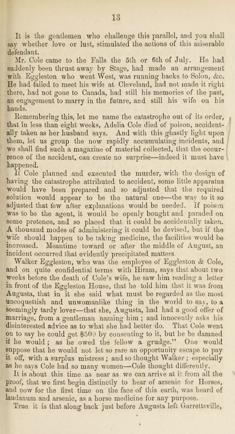 It is the gentlemen who challenge this parallel, and you sliall say whether love or lust, stimulated the actions of this miserable defendant. Mr. Cole came to the Falls the 5th or 6th of July. He had suddenly been thrust away by Stage, had made an arrangement with Eggleston who went West, was running hacks to Solon, &c. He had failed to meet his wife at Cleveland, had not made it right there, had not gone to Canada, had still his memories of the past, an engagement to marry in the future, and still his wife on his hands. Remembering this, let me name the catastrophe out of its order, | that in less than eight weeks, Adelia Cole died of poison, accident- ally taken as her husband says. And with this ghastly light upon them, let us group the now rapidly accumulating incidents, and we shall find such a magazine of material collected, that the occur- rence of the accident, can create no surprise—indeed it must have happened. If Cole planned and executed the murder, with the design of having the catastrophe attributed to accident, some little apparatus would have been prepared and so adjusted that the required solution would appear to be the natural one—the way to it so adjusted that few after explanations would be needed. If poison was to be the agent, it would be openly bought and paraded on some pretence, and so placed that it could be accidentally taken. A thousand modes of administering it could be devised, but if the wife should happen to be taking medicine, the facilities would be increased. Meantime toward or after the middle of August, an incident occurred that evidently precipitated matters. Walker Eggleston, who was the employee of Eggleston & Cole, and on quite confidential terms with Hiram, says that about two weeks before the death of Cole’s wife, he saw him reading a letter in front of the Eggleston House, that he told him that it was from Augusta, that in it she said what must be regarded as the most uncoquettish and unwomanlike thing in the world to say, to a seemingly tardy lover—that she, Augusta, had had a good offer of marriage, from a gentleman naming him ; and innocently asks his disinterested advice as to what she had better do, That Cole went on to say he could get $500 by consenting to it, but he be damned if he would ; as he owed the fellow a grudge.” One would suppose that he would not let so rare an opportunity escape to pay it off, with a surplus mistress ; and so thought Walker ; especially as he says Cole had so many women—Cole thought differently. It is about this time as near as we can arrive at it from all the proof, that we first begin distinctly to hear of arsenic for Horses, and now for the first time on the face of this earth, was heard of laudanum and arsenic, as a horse medicine for any purpose. True it is that along back just before Augusta left Garrettsville,