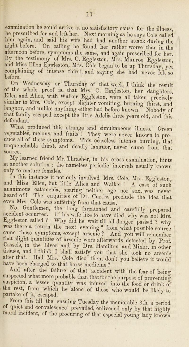 examination he could arrive at no satisfactory cause for the illness, he prescribed for and left her. Next morning as he says Cole called him again, and said his wife had had another attack durino- the night before. On calling he found her rather worse than in the afternoon before, symptoms the same, and again prescribed for her. By the testimony of Mrs. C, Eggleston, Mrs. Munroe Eggleston, and Miss Ellen Eggleston, Mrs. Cole began to be up Thursday, yet complaining of intense thirst, and saying she had never felt so before. On Wednesday or Thursday of that week, I think the result of the whole proof is, that Mrs. C. Eggleston, her daughters, Ellen and Alice, with Walker Eggleston, were all taken precisely similar to Mrs. Cole, except slighter vomiting, burning thirst, and languor, and unlike anything either had before known. Nobody of that family escaped except the little Adelia three years old, and this defendant. What produced this strange and simultaneous illness. Green vegetables, melons, and fruits ! They were never known to pro- duce all of these symptoms. This ceaseless intense burning, that unquenchable thirst, and deadly languor, never came from that source. My learned friend Mr. Thrasher, in his cross examination, hints at another solution ; the nameless periodic intervals usually known only to mature females. In this instance it not only involved Mrs, Cole, Mrs. Ecrgleston, and Miss Ellen, but little Alice and Walker ! A caseof such unanimous catamenia, sparing neither age nor sex, was never heard of! The enquiries of Dr. Curtiss preclude the idea that even Mrs. Cole was suffering from that cause. No, Gentlemen, the long threatened and carefully prepared accident occurred. It his wife like to have died, why was not Mrs. Eggleston called ? Why did he wait till all danger passed ? why was there a return the next evening ? from what possible source came those symptoms, except arsenic ? And you will remember that slight quantities of arsenic were afterwards detected by Prof. Cassels, in the Liver, and by Drs. Hamilton and Mixer, in other tissues, and I think I shall satisfy you that she took no arsenic after that. Had Mrs. Cole died then, don’t you believe it would have been charged to that horse medicine ? And after the failure of that accident with the fear of beino suspected what more probable than that for the purpose of preventing suspicion, a lesser quantity was infused into the food or drink of the rest, from which he alone of those who would be likely to partake of it, escaped. From this till the ensuing Tuesday the memorable 8th, a period of quiet and convalesence prevailed, enlivened only by that highly moral incident, of the procuring of that especial young lady known