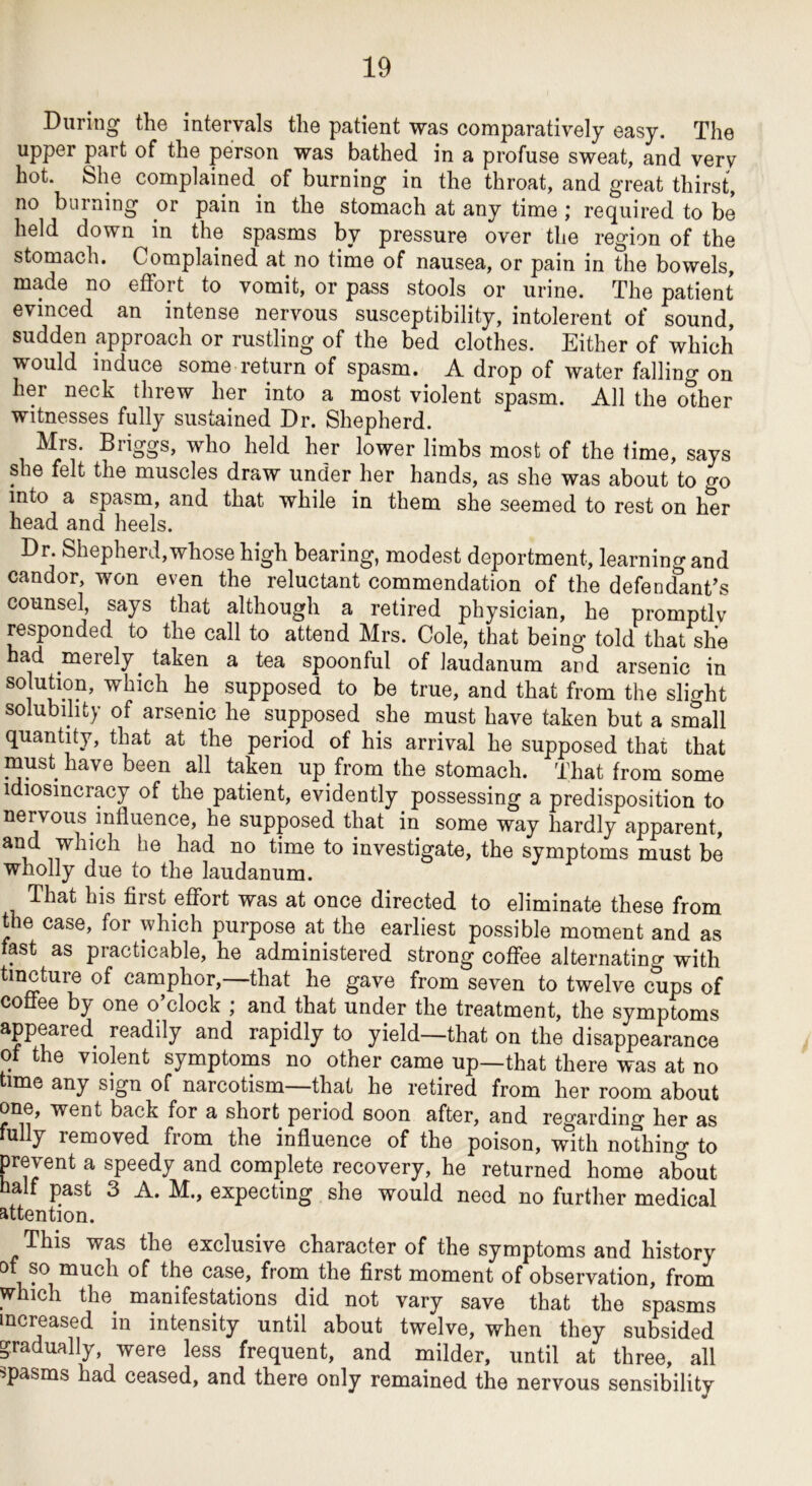 During the intervals the patient was comparatively easy. The upper part of the person was bathed in a profuse sweat, and very hot. She complained^ of burning in the throat, and great thirst, no burning or pain in the stomach at any time ; required to be held down in the spasms by pressure over the region of the stomach. Complained at no time of nausea, or pain in the bowels, made no effort to vomit, or pass stools or urine. The patient evinced an intense nervous susceptibility, intolerent of sound, sudden approach or rustling of the bed clothes. Either of which would induce some return of spasm. A drop of water falling on her neck threw her into a most violent spasm. All the other witnesses fully sustained Dr. Shepherd. Mrs. Briggs, who held her lower limbs most of the time, says she felt the muscles draw under her hands, as she was about to go into a spasm, and that while in them she seemed to rest on her head and heels. Dr. Shepherd,whose high bearing, modest deportment, learning and candor, won even the reluctant commendation of the defendant’s counsel, says that although a retired physician, he promptly responded to the call to attend Mrs. Cole, that being told that she had merely^ taken a tea spoonful of laudanum and arsenic in solution, which he supposed to be true, and that from the slight solubility of arsenic he supposed she must have taken but a small quantity, that at the period of his arrival he supposed that that must have been all taken up^ from the stomach. That from some idiosincracy of the patient, evidently possessing a predisposition to nervous influence, he supposed that in some way hardly apparent, and which he had no time to investigate, the symptoms must be wholly due to the laudanum. That his first effort was at once directed to eliminate these from the case, for which purpose at the earliest possible moment and as fast as practicable, he administered strong coffee alternatino- with tincture of camphor,—that he gave from seven to twelve clips of coffee by one o’clock ; and that under the treatment, the symptoms appeared readily and rapidly to yield—that on the disappearance ot the violent symptoms no other came up—that there was at no time any sign of narcotism—that he retired from her room about one, went back for a short period soon after, and regarding her as fully removed from the influence of the poison, with nothino- to prevent a speedy and complete recovery, he returned home about naif past 3 A. M., expecting she would need no further medical attention. This was the exclusive character of the symptoms and history of so much of the case, from the first moment of observation, from which the^ manifestations did not vary save that the spasms increased in intensity until about twelve, when they subsided padually, were less frequent, and milder, until at three, all spasms had ceased, and there only remained the nervous sensibility