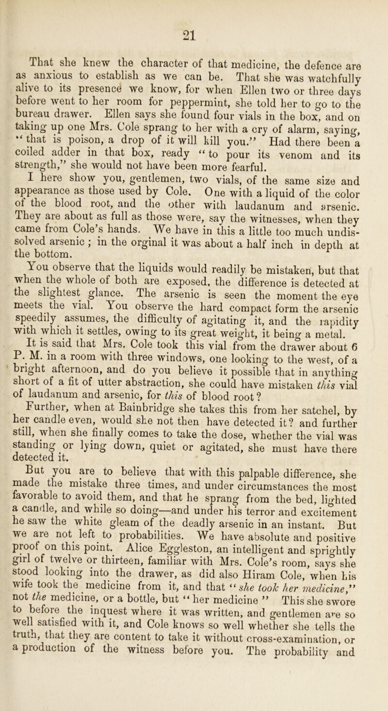 That she knew the character of that medicine, the defence are as anxious to establish as we can be. That she was watchfully alive to its presence we know, for when Ellen two or three days before went to her room for peppermint, she told her to go to tL bureau drawer. Ellen says she found four vials in the box, and on taking up one Mrs. Cole sprang to her with a cry of alarm, saying, “ that is poison, a drop of it will kill you.’^ Had there been a coiled adder in that box, ready “to pour its venom and its strength,” she would not have been more fearful. I here show you, gentlemen, two vials, of the same size and appearance as those used by Cole, One with a liquid of the color of the blood root, and the other with laudanum and arsenic. They are about as full as those were, say the witnesses, when they came from Cole s hands. We have in this a little too much undis- solved arsenic ; in the orginal it was about a half inch in depth at the bottom. You obserA'^e that the liquids would readily be mistaken, but that when the whole of both are exposed, the difference is detected at the slightest glance. The arsenic is seen the moment the eye meets the vial. You observe the hard compact form the arsenic speedily^ assumes, the difficulty of agitating it, and the rapidity with which it settles, owing to its great weight, it being a metal. It is^ said that Mrs. Cole took this vial from the drawer about 6 P.^ M. in a room with three windows, one looking to the west, of a bright afternoon, and do you believe it possible that in anything short of a fit of utter abstraction, she could have mistaken this vial of laudanum and arsenic, for this of blood root ? Further, when at Bainbridge she takes this from her satchel, by her candle even, would she not then have detected it ? and further still, when she finally comes to take the dose, whether the vial was standing or lying down, quiet or agitated, she must have there detected it. But you are to believe that with this palpable difference, she made the mistake three times, and under circumstances the most favorable to avoid them, and that he sprang from the bed, lighted a candle, and while so doing—and under his terror and excitement he saw the white gleam of the deadly arsenic in an instant. But we are not left to probabilities. We have absolute and positive proof on this point Alice Eggleston, an intelligent and sprif^htlv girl of twelve or thirteen, familiar with Mrs. Cole’s room, sayt she stood looking into the drawer, as did also Hiram Cole, when his wife took the medicine from it, and that “ she toole her medicine,^* not the medicine, or a bottle, but “ her medicine ” This she swore to before the inquest where it was written, and gentlemen a^-e so well satisfied with it, and Cole knows so well whether she tells the trutn, that they are content to take it without cross-examination, or a production of the witness before you. The probability and