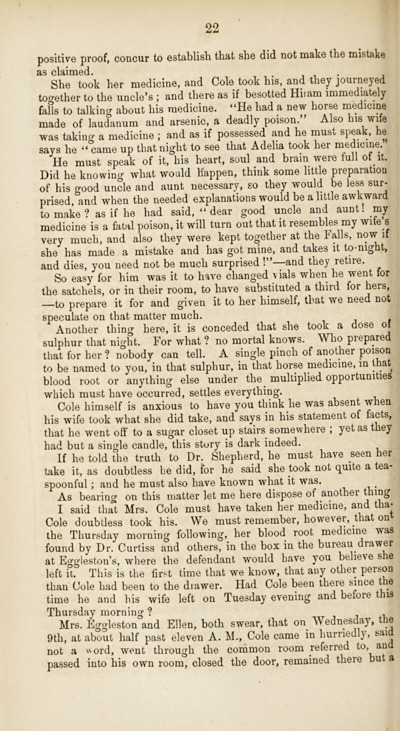 positive proof, concur to establish that she did not make the mistake as claimed. . ... She took her medicine, and Cole took his, and they journeyed together to the uncle’s ; and there as if besotted Hiiam immediately falls to talking about his medicine. “He had a new horse medicine made of laudanum and arsenic, a deadly poison.” Also liis wife was taking a medicine ; and as if possessed and he must speak, he says he “ came up that night to see that Adelia took her inedicine. He must speak of it, his heart, soul and brain were full ot it. Did he knowing what would happen, think some little preparation of his good uncle and aunt necessary, so they would be less sur- prised, and when the needed explanations would be a little awkward to make ? as if he had said, “ dear good uncle and aunt, my medicine is a fatal poison, it will turn out that it resembles my wite s very much, and also they were kept together at the Falls, now if she has made a mistake and has got mine, and takes it to-night, and dies, you need not be much surprised 1”—and they retire. So easy for him was it to have changed vials when he went for the satchels, or in their room, to have substituted a third for hers, —to prepare it for and given it to her himself, that we need not speculate on that matter much. Another thing here, it is conceded that she took a dose o sulphur that night. For what ? no mortal knows. Who prepared that for her ? nobody can tell. A single pinch of another poison to be named to you, in that sulphur, in that horse medicine, in that blood root or anything else under the^ multiplied opportunities which must have occurred, settles everything. Cole himself is anxious to have you think he was absent when his wife took what she did take, and says in his statement of facts, that he went off to a sugar closet up stairs somewhere ; yet as they had but a single candle, this story is dark indeed. If he told the truth to Dr. Shepherd, he must have seen her take it, as doubtless he did, for he said she took not quite a tea- spoonful ; and he must also have known what it was. As bearing on this matter let me here dispose of anothei I said tha“t Mrs. Cole must have taken her medicine, and tha* Cole doubtless took his. We must remember, however, that on the Thursday morning following, her blood root medicine was found by Dr. Curtiss and others, in the box in the bureau drawer at Eggleston’s, where the defendant would have you believe s e left ft. This is the first time that we know, that any other person than Cole had been to the drawer. Had Cole been there since the time he and his wife left on Tuesday evening and before t is Thursday morning ? j j +i Mrs. Eggleston and Ellen, both swear, that on Wednesday, le 9th, at about half past eleven A. M., Cole came in hurriedly, sai not a v\ord, went through the coinmon room referred ^ passed into his own room, closed the door, remained there bu a