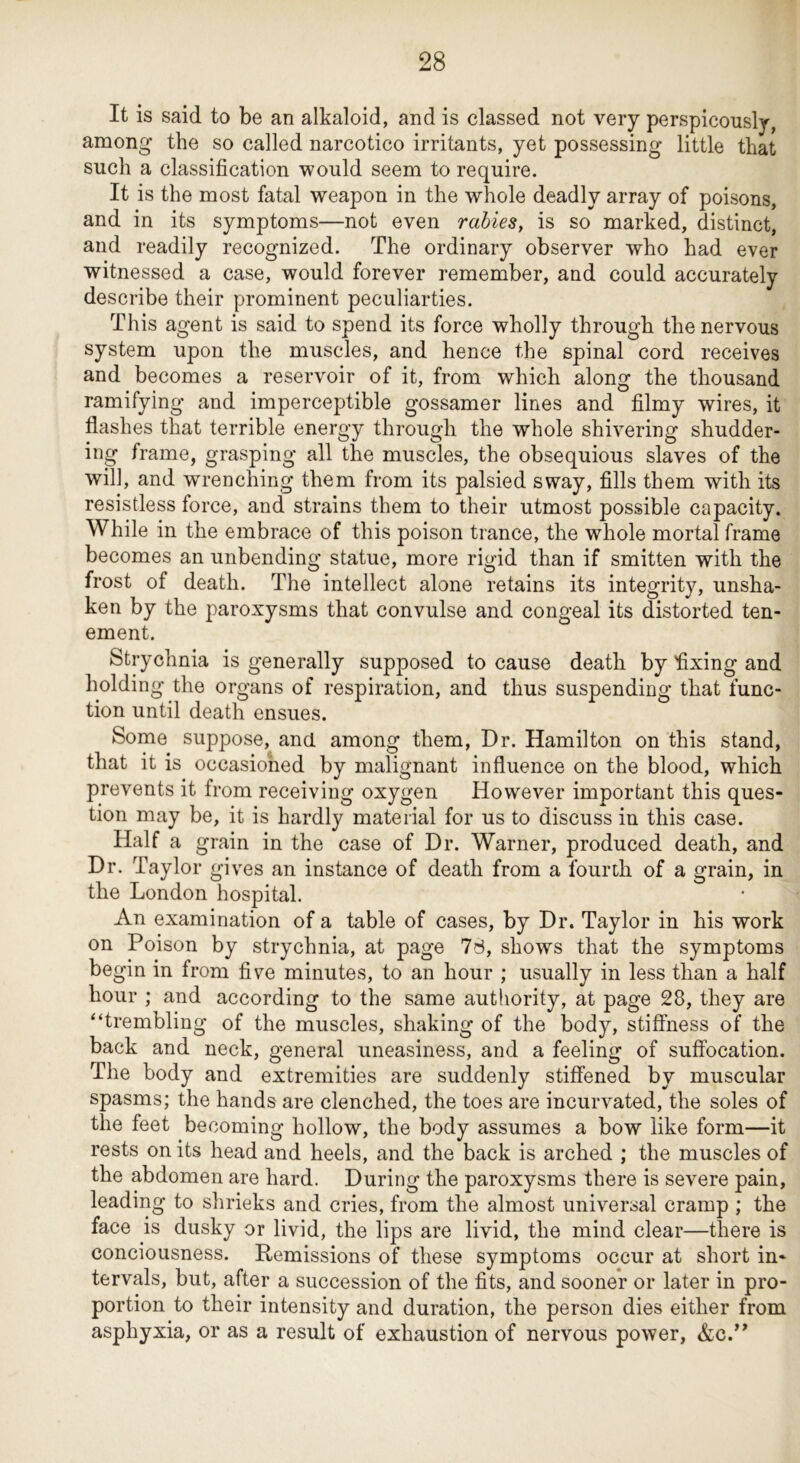 It is said to be an alkaloid, and is classed not very perspicously, among the so called narcotico irritants, yet possessing little that such a classification would seem to require. It is the most fatal weapon in the whole deadly array of poisons, and in its symptoms—not even rabies, is so marked, distinct, and readily recognized. The ordinary observer who had ever witnessed a case, would forever remember, and could accurately describe their prominent peculiarties. This agent is said to spend its force wholly through the nervous system upon the muscles, and hence the spinal cord receives and becomes a reservoir of it, from which along the thousand ramifying and imperceptible gossamer lines and filmy wires, it flashes that terrible energy through the whole shivering shudder- ing frame, grasping all the muscles, the obsequious slaves of the will, and wrenching them from its palsied sway, fills them with its resistless force, and strains them to their utmost possible capacity. While in the embrace of this poison trance, the whole mortal frame becomes an unbending statue, more rigid than if smitten with the frost of death. The intellect alone retains its integrity, unsha- ken by the paroxysms that convulse and congeal its distorted ten- ement. Strychnia is generally supposed to cause death by flxing and holding the organs of respiration, and thus suspending that func- tion until death ensues. Some suppose, and among them. Dr. Hamilton on this stand, that it is occasioned by malignant influence on the blood, which prevents it from receiving oxygen However important this ques- tion may be, it is hardly material for us to discuss in this case. Half a grain in the case of Dr. Warner, produced death, and Dr. Taylor gives an instance of death from a fourth of a grain, in the London hospital. An examination of a table of cases, by Dr. Taylor in his work on Poison by strychnia, at page 7d, shows that the symptoms begin in from five minutes, to an hour ; usually in less than a half hour ; and according to the same authority, at page 28, they are “trembling of the muscles, shaking of the body, stiffness of the back and neck, general uneasiness, and a feeling of suffocation. The body and extremities are suddenly stiffened by muscular spasms; the hands are clenched, the toes are incurvated, the soles of the feet becoming hollow, the body assumes a bow like form—it rests on its head and heels, and the back is arched ; the muscles of the abdomen are hard. During the paroxysms there is severe pain, leading to shrieks and cries, from the almost universal cramp ; the face is dusky or livid, the lips are livid, the mind clear—there is conciousness. Remissions of these symptoms occur at short in- tervals, but, after a succession of the fits, and sooner or later in pro- portion to their intensity and duration, the person dies either from asphyxia, or as a result of exhaustion of nervous power, &c.’^