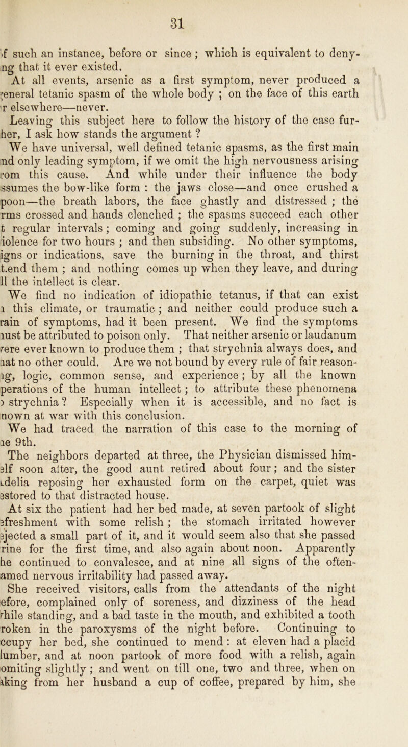 >f such an instance, before or since ; which is equivalent to denj- ng that it ever existed. At all events, arsenic as a first symptom, never produced a general tetanic spasm of the whole body ; on the face of this earth r elsewhere—never. Leaving this subject here to follow the history of the case fur- her, I ask how stands the argument ? We have universal, well defined tetanic spasms, as the first main nd only leading symptom, if we omit the high nervousness arising •om this cause. And while under their influence the body ssumes the bow-like form : the jaws close—and once crushed a poon—the breath labors, the face ghastly and distressed ; the rms crossed and hands clenched ; tlie spasms succeed each other t regular intervals ; coming and going suddenly, increasing in iolence for two hours ; and then subsiding. No other symptoms, igns or indications, save the burning in the throat, and thirst t.end them ; and nothing comes up when they leave, and during 11 the intellect is clear. We find no indication of idiopathic tetanus, if that can exist 1 this climate, or traumatic ; and neither could produce such a rain of symptoms, had it been present. We find ihe symptoms lust be attributed to poison only. That neither arsenic or laudanum rere ever known to produce them ; that strychnia always does, and aat no other could. Are we not bound by every rule of fair reason- ig, logic, common sense, and experience; by all the known perations of the human intellect; to attribute these phenomena ) strychnia ? Especially when it is accessible, and no fact is nown at war with this conclusion. We had traced the narration of this case to the morning of le 9th. The neighbors departed at three, the Physician dismissed him- 3lf soon alter, the good aunt retired about four; and the sister iLdelia reposing her exhausted form on the carpet, quiet was 3stored to that distracted house. At six the patient had her bed made, at seven partook of slight 3freshment with some relish ; the stomach irritated however 3jected a small part of it, and it would seem also that she passed rine for the first time, and also again about noon. Apparently he continued to convalesce, and at nine all signs of the often- amed nervous irritability had passed away. She received visitors, calls from the attendants of the night efore, complained only of soreness, and dizziness of the head rhile standing, and a bad taste in the mouth, and exhibited a tooth roken in the paroxysms of the night before. Continuing to ccupy her bed, she continued to mend; at eleven had a placid lumber, and at noon partook of more food with a relish, again omiting slightly; and went on till one, two and three, when on iking from her husband a cup of cofifee, prepared by him, she