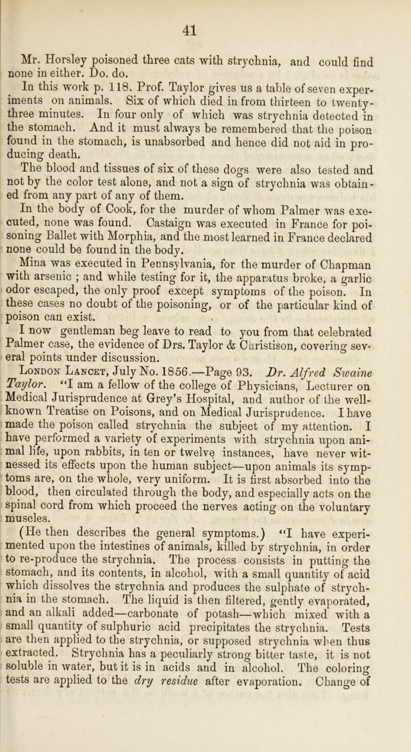 Mr. Horsley poisoned three cats with strychnia, and could find none in either. Do. do. In this work p. 118. Prof. Taylor gives us a table of seven exper- iments on animals. Six of which died in from thirteen to twenty- three minutes. In four only of which was strychnia detected in the stomach. And it must always be remembered that the poison found in the stomach, is unabsorbed and hence did not aid in pro- ducing death. The blood and tissues of six of these dogs were also tested and not by the color test alone, and not a sign of strychnia was obtain - ed from any part of any of them. In the body of Cook, for the murder of whom Palmer was exe- cuted, none was found. Castaign was executed in France for poi- soning Ballet with Morphia, and the most learned in France declared none could be found in the body. Mina was executed in Pennsylvania, for the murder of Chapman with arsenic ; and while testing for it, the apparatus broke, a garlic odor escaped, the only proof except symptoms of the poison. In these cases no doubt of the poisoning, or of the particular kind of poison can exist. I now gentleman beg leave to read to you from that celebrated Palmer case, the evidence of Drs. Taylor & Christison, covering sev- eral points under discussion. London Lancet, July Ho. 1856.—Page 93. Dr. Alfred Swaine Taylor. “I am a fellow of the college of Physicians, Lecturer on Medical Jurisprudence at Grey’s Hospital, and author of the well- known Treatise on Poisons, and on Medical Jurisprudence. I have made the poison called strychnia the subject of my attention. I have performed a variety of experiments with strychnia upon ani- mal life, upon rabbits, in ten or twelve instances, have never wit- nessed its effects upon the human subject—upon animals its symp- toms are, on the whole, very uniform. It is first absorbed into the blood, then circulated through the body, and especially acts on the spinal cord from which proceed the nerves acting on the voluntary muscles. (He then describes the general symptoms.) “I have experi- mented upon the intestines of animals, killed by strychnia, in order to re-produce the strychnia. The process consists in putting the stomach, and its contents, in alcohol, with a small quantity of acid which dissolves the strychnia and produces the sulphate of strych- nia in the stomach. The liquid is then filtered, gently evaporated, and an alkali added—carbonate of potash—which mixed with a small quantity of sulphuric acid precipitates the strychnia. Tests are then applied to the strychnia, or supposed strychnia when thus extracted. Strychnia has a peculiarly strong bitter taste, it is not soluble in water, but it is in acids and in alcohol. The coloring tests are applied to the dry residue after evaporation. Change of