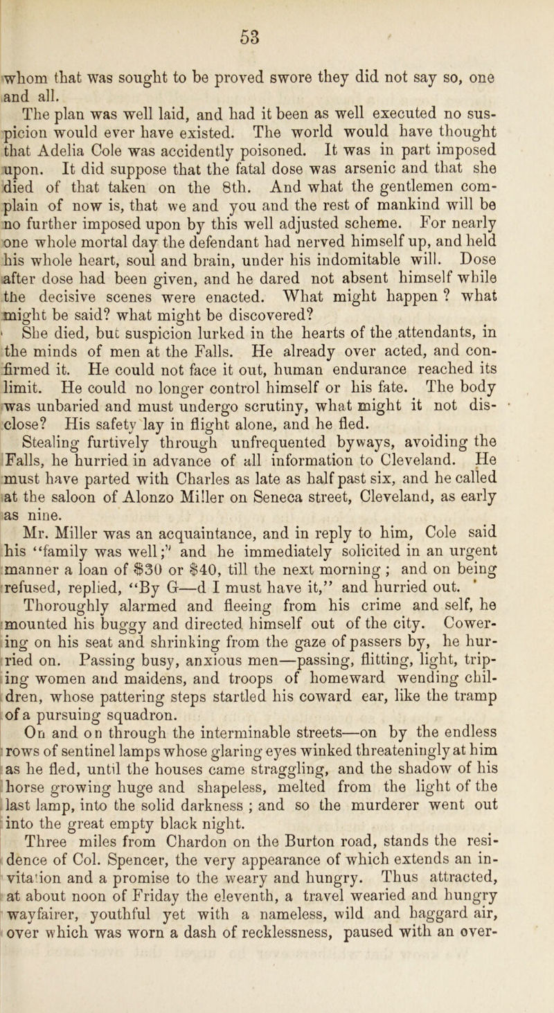 whom that was sought to be proved swore they did not say so, one and all. The plan was well laid, and had it been as well executed no sus- picion would ever have existed. The world would have thought that Adelia Cole was accidently poisoned. It was in part imposed upon. It did suppose that the fatal dose was arsenic and that she died of that taken on the 8th. And what the gentlemen com- plain of now is, that we and you and the rest of mankind will be no further imposed upon by this well adjusted scheme. For nearly one whole mortal day the defendant had nerved himself up, and held his whole heart, soul and brain, under his indomitable will. Dose after dose had been given, and he dared not absent himself while tlie decisive scenes were enacted. What might happen ? what might be said? what might be discovered? ' She died, but suspicion lurked in the hearts of the attendants, in the minds of men at the Falls. He already over acted, and con- firmed it. He could not face it out, human endurance reached its limit. He could no longer control himself or his fate. The body was unbaried and must undergo scrutiny, what might it not dis- close? His safety lay in flight alone, and he fled. Stealing furtively through unfrequented byways, avoiding the Falls, he hurried in advance of all information to Cleveland. He must have parted with Charles as late as half past six, and he called at the saloon of Alonzo Miller on Seneca street, Cleveland, as early as nine. Mr. Miller was an acquaintance, and in reply to him. Cole said his “family was well;’' and he immediately solicited in an urgent manner a loan of ^30 or $40, till the next morning ; and on being refused, replied, “By G—d I must have it,” and hurried out. Thoroughly alarmed and fleeing from his crime and self, he mounted his buggy and directed himself out of the city. Cower- ing on his seat and shrinking from the gaze of passers by, he hur- ried on. Passing busy, anxious men—passing, flitting, light, trip- ing women and maidens, and troops of homeward wending chil- dren, whose pattering steps startled his coward ear, like the tramp of a pursuing squadron. On and on through the interminable streets—on by the endless rows of sentinel lamps whose glaring eyes winked threateningly at him as he fled, until the houses came straggling, and the shadow of his horse growing huge and shapeless, melted from the light of the last lamp, into the solid darkness ; and so the murderer went out into the great empty black night. Three miles from Chardon on the Burton road, stands the resi- dence of Col. Spencer, the very appearance of which extends an in- vita'ion and a promise to the weary and hungry. Thus attracted, at about noon of Friday the eleventh, a travel wearied and hungry wayfairer, youthful yet with a nameless, wild and haggard air, over which was worn a dash of recklessness, paused with an over-