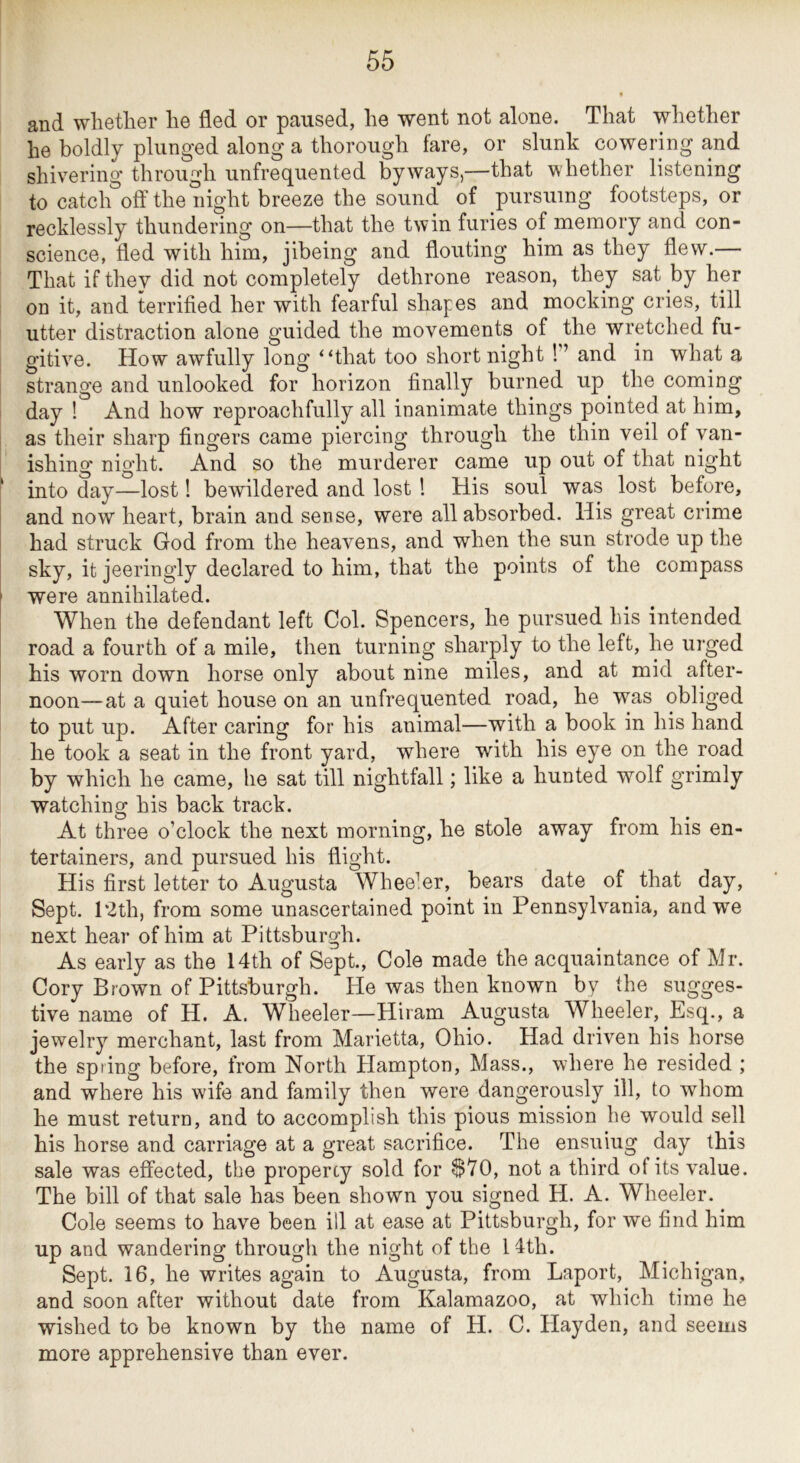 and whether he fled or paused, he went not alone. That whether he boldly plunged along a thorough fare, or slunk cowering and shivering through unfrequented byways,—that whether listening to catch off the night breeze the sound of pursuing footsteps, or recklessly thundering on—that the twin furies of memory and con- science, fled with him, jibeing and flouting him as they flew.— That if they did not completely dethrone reason, they sat by her on it, and terrified her with fearful shapes and mocking cries, till utter distraction alone guided the movements of the wretched fu- gitive. How awfully long “that too short night ! ’ and in what a strange and unlooked for horizon finally burned up^ the coming day ! And how reproachfully all inanimate things pointed at him, as their sharp fingers came piercing through the thin veil of van- ishing night. And so the murderer came up out of that night ; into day—lost! bewildered and lost ! His soul was lost before, and now heart, brain and sense, were all absorbed. His great crime had struck God from the heavens, and when the sun strode up the sky, it jeeringly declared to him, that the points of the compass were annihilated. When the defendant left Col. Spencers, he pursued his intended road a fourth of a mile, then turning sharply to the left, he urged his worn down horse only about nine miles, and at mid after- noon—at a quiet house on an unfrequented road, he was obliged to put up. After caring for his animal—with a book in his hand he took a seat in the front yard, where with his eye on the road by which he came, he sat till nightfall; like a hunted wolf grimly watching his back track. At three o’clock the next morning, he stole away from his en- tertainers, and pursued his flight. His first letter to Augusta Wheeler, bears date of that day. Sept. 12th, from some unascertained point in Pennsylvania, and w^e next hear of him at Pittsburgh. As early as the 14th of Sept., Cole made the acquaintance of Mr. Cory Brown of Pittsburgh. He was then known by the sugges- tive name of H. A. Wheeler—Hiram Augusta Wheeler, Esq., a jewelry merchant, last from Marietta, Ohio. Had driven his horse the spring before, from North Hampton, Mass., where he resided ; and where his wife and family then were dangerously ill, to whom he must return, and to accomplish this pious mission he would sell his horse and carriage at a great sacrifice. The ensuing day this sale was effected, the propercy sold for ^70, not a third of its value. The bill of that sale has been shown you signed H. A. Wheeler. Cole seems to have been ill at ease at Pittsburgh, for we find him up and wandering througli the night of the 14th. Sept, 16, he writes again to Augusta, from Laport, Michigan, and soon after without date from Kalamazoo, at which time he wished to be known by the name of H. C. Hayden, and seems more apprehensive than ever.