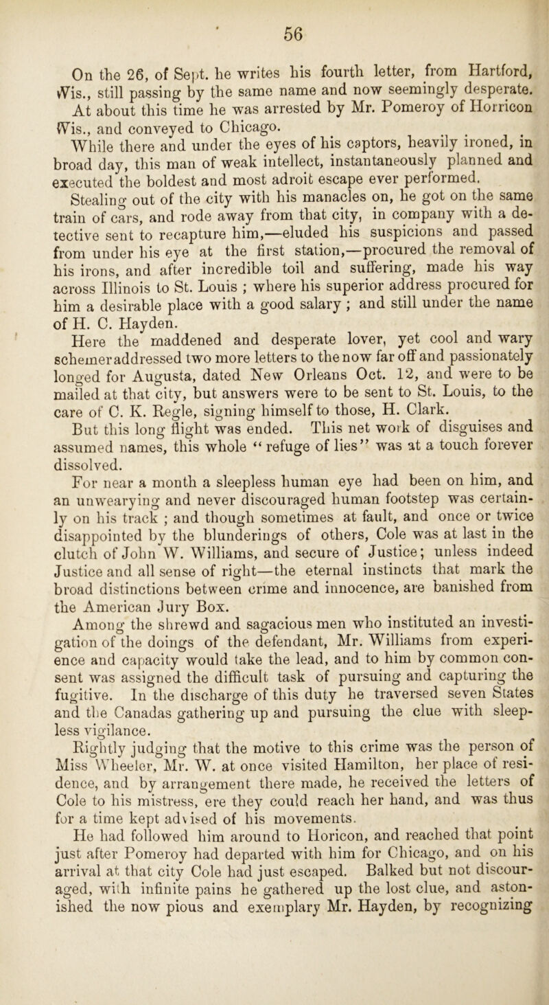 On the 26, of Sept, he writes his fourth letter, from Hartford, vVis., still passing by the same name and now seemingly desperate. At about this time he was arrested by Mr. Pomeroy of Horricon (Vis., and conveyed to Chicago. While there and under the eyes of his captors, heavily ironed, in broad day, this man of weak intellect, instantaneously planned and executed the boldest and most adroit escape ever performed. Stealing out of the city with his manacles on, he got on the same train of cars, and rode away from that city, in company with a de- tective sent to recapture him,—eluded his suspicions and passed from under his eye at the first station,—procured the removal of his irons, and after incredible toil and suffering, made his way across Illinois to St. Louis ; where his superior address procured for him a desirable place with a good salary j and still under the name of H. C. Hayden. Here the maddened and desperate lover, yet cool and wary schemer addressed t wo more letters to the now far off and passionately longed for Augusta, dated New Orleans Oct. 12, and were to be mailed at that city, but answers were to be sent to St. Louis, to the care of C. K. Regie, signing himself to those, H. Clark. But this long flight was ended. This net work of disguises and assumed names, this whole “ refuge of lies’’ was at a touch forever dissolved. For near a month a sleepless human eye had been on him, and an unwearying and never discouraged human footstep was certain- ly on his track ; and though sometimes at fault, and once or twice disappointed by the blunderings of others. Cole was at last in the clutch of John W. Williams, and secure of Justice; unless indeed Justice and all sense of right—the eternal instincts that mark the broad distinctions between crime and innocence, are banished from the American Jury Box. Among the shrewd and sagacious men who instituted an investi- gation of the doings of the defendant, Mr. Williams from experi- ence and capacity would take the lead, and to him by common con- sent was assigned the difficult task of pursuing and capturing the fugitive. In the discharge of this duty he traversed seven States and the Canadas gathering up and pursuing the clue with sleep- less vigilance. Rightly judging that the motive to this crime was the person of Miss Wheeler, Mr. W. at once visited Hamilton, her place of resi- dence, and by arrangement there made, he received the letters of Cole to his mistress, ere they could reach her hand, and was thus for a time kept ad\is«ed of bis movements. He had followed him around to Horicon, and reached that point just after Pomeroy had departed with him for Chicago, and on his arrival at that city Cole had just escaped. Balked but not discour- aged, with infinite pains he gathered up the lost clue, and aston- ished the now pious and exemplary Mr. Hayden, by recognizing