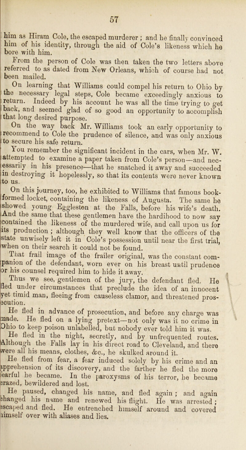 I 5T him as Hiram Cole, the escaped murderer ; and he finally convinced him of his identity, through the aid of Cole’s likeness which he ! bore with him. From the person of Cole was then taken the two letters above I referred to as dated from Hew Orleans, which of course had not been mailed. On learning that Williams could compel his return to Ohio by the necessary legal steps. Cole became exceedingly anxious to return. Indeed by his account he was all the time trying to get back, and seemed glad of so good an opportunity to accomplish that long desired purpose. On the way back Mr. Williams took an early opportunity to recommend to Cole the prudence of silence, and was only anxious to secure his safe return. You remember the significant incident in the cars, when Mr. W. atternpted to examine a paper taken from Cole’s person—and nec- essarily in his presence—that he snatched it away and succeeded in destroying it hopelessly, so that its contents were never known to us. On this journey, too, he exhibited to Williams that famous book- formed locket, containing the likeness of Augusta. The same he showed young Eggleston at the Falls, before his wife’s death. And the same that these gentlemen have the hardihood to now say contained the likeness of the murdered wife, and call upon us for its production ; although they well know that the officers of the state unwisely left it in Cole’s possession until near the first trial, when on their search it could not be found. That frail image of the frailer original, was the constant com- panion of the defendant, worn ever on his breast until prudence or his counsel required him to hide it away. » Thus we see, gentlemen of the jury, the defendant fled. He fled under circumstances that preclude the idea of an innocent y^et timid man, fleeing from causeless clamor, and threatened pros- 3Cution. He fled in advance of prosecution, and before any charge was mde. He fled^ on a lying pretext—not only was it no crime in Ohio to keep poison unlabelled, but nobody ever told him it was. He fled in the night, secretly, and by unfrequented routes. Although ^ the Falls lay in his direct road to Cleveland, and there vvere all his means, clothes, Ac., he skulked around it. He fled from fear, a fear induced solely by his crime and an ipprehension of its discovery, and the farther he fled the more earful he became. In the paroxysms of his terror, he became grazed, bewildered and lost. He paused, changed his name, and fled again; and again manged his name and renewed his flight. He was arrested ; iscaped and fled. He entrenched himself around and covered limself over with aliases and lies.