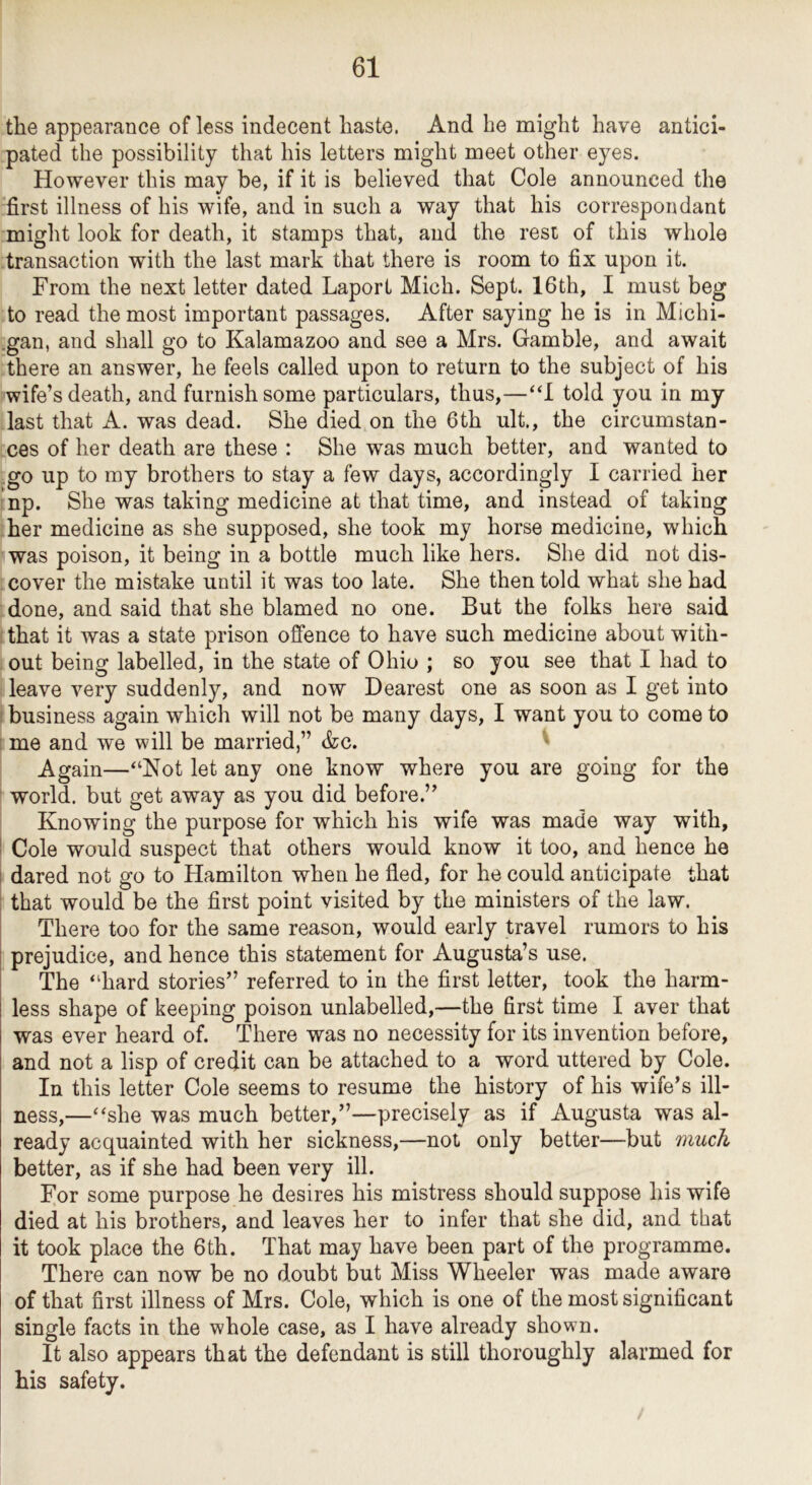 the appearance of less indecent haste. And he might have antici- pated the possibility that his letters might meet other eyes. However this may be, if it is believed that Cole announced the first illness of his wife, and in such a way that his correspondant might look for death, it stamps that, and the rest of this whole transaction with the last mark that there is room to fix upon it. From the next letter dated Laport Mich. Sept. 16th, I must beg to read the most important passages. After saying he is in Michi- .gan, and shall go to Kalamazoo and see a Mrs. Gamble, and await there an answer, he feels called upon to return to the subject of his wife’s death, and furnish some particulars, thus,—“I told you in my last that A. was dead. She died on the 6th ult., the circumstan- ces of her death are these : She was much better, and wanted to go up to my brothers to stay a few days, accordingly I carried her np. She was taking medicine at that time, and instead of taking her medicine as she supposed, she took my horse medicine, which was poison, it being in a bottle much like hers. She did not dis- cover the mistake until it was too late. She then told what she had done, and said that she blamed no one. But the folks here said that it was a state prison offence to have such medicine about with- out being labelled, in the state of Ohio ; so you see that I had to leave very suddenly, and now Dearest one as soon as I get into ! business again which will not be many days, I want you to come to ! me and we will be married,” &c. ‘ Again—“Not let any one know where you are going for the world, but get away as you did before.” Knowing the purpose for which his wife was made way with, ! Cole would suspect that others would know it too, and hence he I dared not go to Hamilton when he fled, for he could anticipate that ; that would be the first point visited by the ministers of the law. There too for the same reason, would early travel rumors to his ! prejudice, and hence this statement for Augusta’s use. The “hard stories” referred to in the first letter, took the harm- less shape of keeping poison unlabelled,—the first time I aver that was ever heard of. There was no necessity for its invention before, and not a lisp of credit can be attached to a word uttered by Cole. In this letter Cole seems to resume the history of his wife’s ill- ness,—“she was much better,”—precisely as if Augusta was al- ready acquainted with her sickness,—not only better—but much better, as if she had been very ill. For some purpose he desires his mistress should suppose his wife died at his brothers, and leaves her to infer that she did, and that it took place the 6th. That may have been part of the programme. There can now be no doubt but Miss Wheeler was made aware of that first illness of Mrs. Cole, which is one of the most significant single facts in the whole case, as I have already shown. It also appears that the defendant is still thoroughly alarmed for his safety.