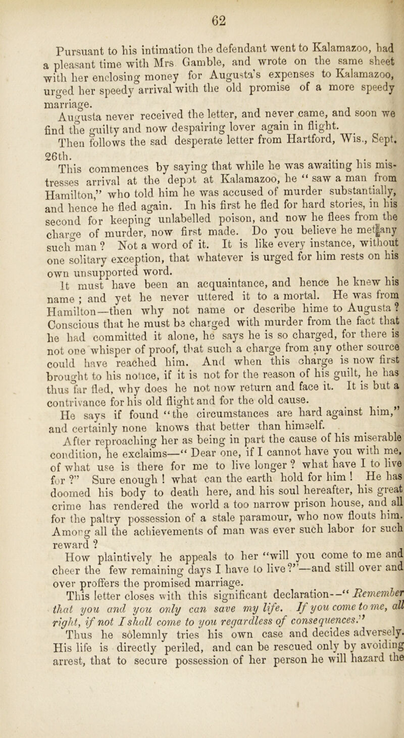 PiirsiiS'iit to Ills nitini3:tion. tlio d.6f6nd.9/nt went to K3-l9;niRzoo, li3,d. a pleasant time with Mrs Gamble, and wrote on the same sheet with her enclosing money for Augusta s expenses to Kalamazoo, urged her speedy arrival with the old promise of a more speedy marriage. All frusta never received the letter, and never came, and soon we find tiie guilty and now despairing lover again in flight. Then follows the sad desperate letter from Hartford, Wis., Sept, 26th. . . . , . . This commences by saying that while he was awaiting his mis- tresses arrival at the depot at Kalamazoo, he saw a man from Hamilton,” who told him he was accused of murder substantially, and hence he fled again. In his first he fled for hard stories, in his second for keeping unlabelled poison, and now he flees from the chai’o-e of murder, now first made. Do you believe he met|any such man ? Not a word of it. It is like e^eiy instance, without one solitary exception, that whatever is urged for him rests on his own unsupported word. ^ i i • It must have been an acquaintance, and hence he knew his name ; and yet he never uttered it to a mortal. He was from Hamilton—then why not name or describe hime to Augusta ? Conscious that he must be charged with murder from the fact that he had committed it alone, he says he is so charged, for there is not one whisper of proof, that such a charge from any other source could have reached him. And when this charge is now first brought to his notice, if it is not for the reason of his guilt, he has thus far fled, why does he not now return and face it. It is but a contrivance for his old flight and for the old cause. ^ ^ He says if found “the circumstances are hard against him,” and certainly none knows that better than himself. After reproacliing her as being in part the cause of his miserable condition, he exclaims—“ Dear one, if I cannot have you with me, of what use is there for me to live longer ? what have I to live for ?” Sure enough ! what can the earth hold for him ! _He has doomed his body to death here, and his soul hereafter, his great crime has rendered the world a too narrow prison house, and all for the paltry possession of a stale paramour, who now flouts him. Amop all the achievements of man was ever such labor lor such O reward ? How plaintively he appeals to her “will you come to me and cheer the few remaining days I have to live?”—and still over and over proffers the promised marriage. This letter closes with this significant declaration--“ Remember that you and you only can save my life. If you come tome ^ all right, if not I shall come to you regardless of consequences Thus he solemnly tries his own case and decides adversely. His life is directly periled, and can be rescued only by avoiding arrest, that to secure possession of her person he will hazard the