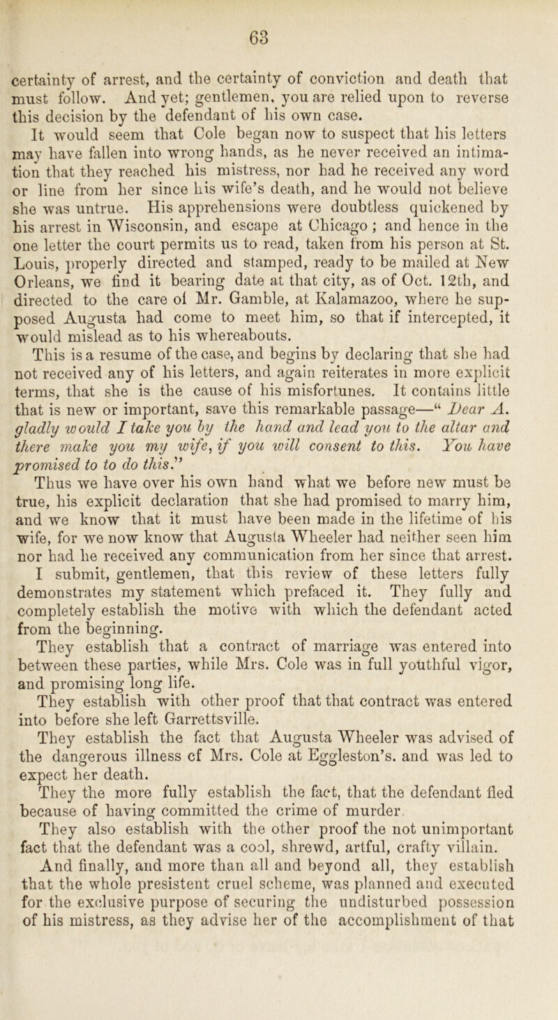 certainty of arrest, and the certainty of conviction and death that must follow. And yet; gentlemen, you are relied upon to reverse this decision by the defendant of his own case. It would seem that Cole began now to suspect that his letters may have fallen into wrong hands, as he never received an intima- tion that they reached his mistress, nor had he received any word or line from her since his wife’s death, and he would not believe she was untrue. His apprehensions were doubtless quickened by his arrest in Wisconsin, and escape at Chicago ; and hence in the one letter the court permits us to read, taken from his person at St. Louis, properly directed and stamped, ready to be mailed at New Orleans, we find it bearing date at that city, as of Oct. 12th, and directed to the care oi Mr. Gamble, at Kalamazoo, where he sup- posed Augusta had come to meet him, so that if intercepted, it would mislead as to his whereabouts. This is a resume of the case, and begins by declaring that she had not received any of his letters, and again reiterates in more explicit terms, that she is the cause of his misfortunes. It contains little that is new or important, save this remarkable passage—“ Dear A. gladly ivould I take you hy the hand and lead you to the altar and there make you my wife, if you will consent to this. You have promised to to do this.'” Thus we have over his own hand what we before new must be true, his explicit declaration that she had promised to marry him, and we know that it must have been made in the lifetime of his wife, for we now know that Augusta Wheeler had neither seen him nor had he received any communication from her since that arrest. I submit, gentlemen, that this review of these letters fully demonstrates my statement which prefaced it. They fully and completely establish the motive with which the defendant acted from the beginning. They establish that a contract of marriage was entered into between these parties, while Mrs. Cole was in full youthful vigor, and promising long life. They establish with other proof that that contract was entered into before she left Garrettsville. They establish the fact that Augusta Wheeler was advised of the dangerous illness cf Mrs. Cole at Eggleston’s, and was led to expect her death. They the more fully establish the fact, that the defendant fled because of having committed the crime of murder They also establish with the other proof the not unimportant fact that the defendant was a cool, shrewd, artful, crafty villain. And finally, and more than all and beyond all, they establish that the whole presisteiit cruel scheme, was planned and executed for the exclusive purpose of securing the undisturbed possession of his mistress, as they advise her of the accomplishment of that