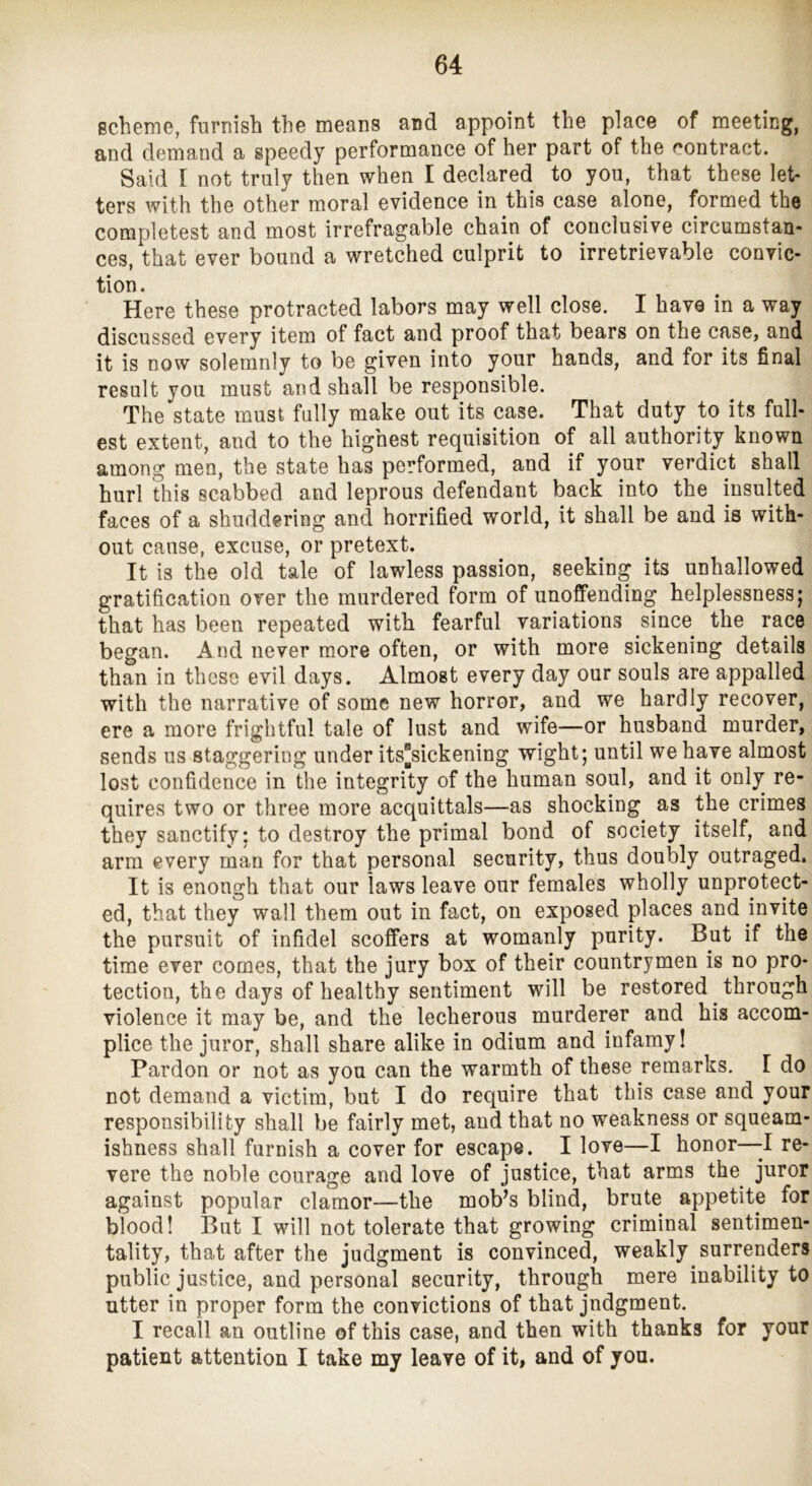 Bcheme, furnish the means and appoint the place of meeting, and demand a speedy performance of her part of the contract. Said [ not truly then when I declared to you, that these let- ters with the other moral evidence in this case alone, formed the completest and most irrefragable chain of conclusive circumstan- ces, that ever bound a wretched culprit to irretrievable convic- tion. Here these protracted labors may well close. I have in a way discussed every item of fact and proof that bears on the case, and it is now solemnly to be given into your hands, and for its final result you must and shall be responsible. The state must fully make out its case. That duty to its full- est extent, and to the highest requisition of all authority known among men, the state has performed, and if your verdict shall hurl this scabbed and leprous defendant back into the insulted faces of a shuddering and horrified world, it shall be and is with- out cause, excuse, or pretext. It is the old tale of lawless passion, seeking its unhallowed gratification over the murdered form of unoffending helplessness; that has been repeated with fearful variations since the race began. And never more often, or with more sickening details than in these evil days. Almost every day our souls are appalled with the narrative of some new horror, and we hardly recover, ere a more frightful tale of lust and wife—or husband murder, sends us staggering under its[sickening wight; until we have almost lost confidence in the integrity of the human soul, and it only re- quires two or three more acquittals—as shocking as the crimes they sanctify: to destroy the primal bond of society itself, and arm every man for that personal security, thus doubly outraged. It is enongh that our laws leave our females wholly unprotect- ed, that they wall them out in fact, on exposed places and invite the pursuit of infidel scoffers at womanly purity. But if the time ever comes, that the jury box of their countrymen is no pro- tection, the days of healthy sentiment will be restored through violence it may be, and the lecherous murderer and his accom- plice the juror, shall share alike in odium and infamy I Pardon or not as you can the warmth of these remarks. I do not demand a victim, but I do require that this case and your responsibility shall be fairly met, and that no weakness or squeam- ishness shall furnish a cover for escape. I love—I honor—-I re- vere the noble courage and love of justice, that arms the^ juror against popular clamor—the mob^s blind, brute appetite for blood! But I will not tolerate that growing criminal sentimen- tality, that after the judgment is convinced, weakly surrenders public justice, and personal security, through mere inability to utter in proper form the convictions of that judgment. I recall an outline of this case, and then with thanks for your patient attention I take my leave of it, and of you.