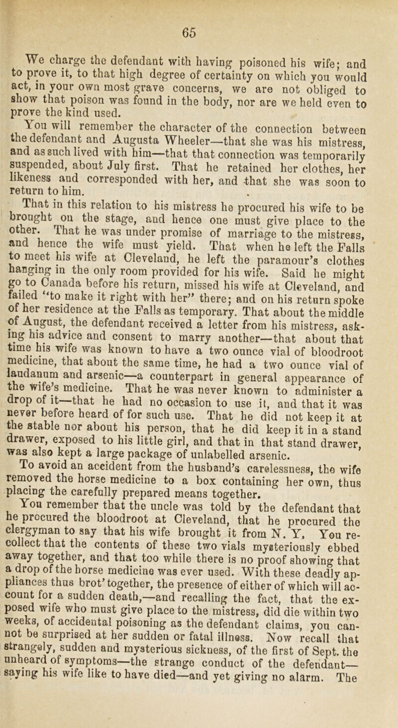 We charge the defendant with having poisoned his wife; and to prove it, to that high degree of certainty on which you would act, in your own most grave concerns, we are not obliged to show that poison was found in the body, nor are we held even to prove the kind used. You will remember the character of the connection between the defendant and Augusta Wheeler—that she was his mistress, and as such lived with him—that that connection was temporarily suspended, about July first. That he retained her clothes, her likeness and corresponded with her, and that she was soon to return to him. That in this relation to his mistress he procured his wife to be brought on the stage, and hence one must give place to the other. That he was under promise of marriage to the mistress, and hence the wife must yield. That when he left the Falls to meet his wife at Cleveland, he left the paramour’s clothes hanging in the only room provided for his wife. Said he might go to Canada before his return, missed his wife at Cleveland, and failed to make it right with her” there; and on his return spoke of her residence at the Falls as temporary. That about the middle of August, the defendant received a letter from his mistress, ask- ing his advice and consent to marry another—that about that time his wife was known to have a two ounce vial of bloodroot medicine, that about the same time, he had a two ounce vial of laudanum and arsenic^—a counterpart in general appearance of the wife’s medicine. That he was never known to administer a drop of it—that he had no occasion to use it, and that it was never before heard of for such use. That he did not keep it at the stable nor about his person, that he did keep it in a stand drawer, exposed to his little girl, and that in that stand drawer was also kept a large package of unlabelled arsenic. To avoid an accident from the husband’s carelessness, the wife removed the horse medicine to a box containing her own, thus placing the carefully prepared means together. You remember that the uncle was told by the defendant that he procured the bloodroot at Cleveland, that he procured the clergyman to say that his wife brought it from N. Y. You re- collect that the contents of these tv/o vials mysteriously ebbed away together, and that too while there is no proof showing that a drop of the horse medicine was ever used. With these deadly ap- pliances thus brot’together, the presence of either of which will ac- count for a sudden death,—and recalling the fact, that the ex- posed wife who must give place to the mistress, did die within two weeks, of accidental poisoning as the defendant claims, you can- not be surprised at her sudden or fatal illness. Now recall that strangely, sudden and mysterious sickness, of the first of Sept, the unheard of symptoms—the strange conduct of the defendant— saying his wife like to have died—and yet giving no alarm. The
