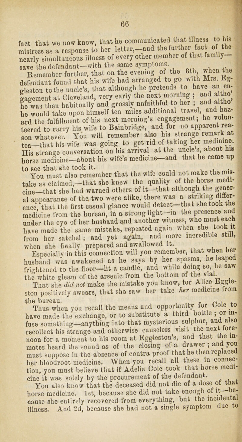 7 fact that we now know, that ho comniumcated that illness to his mistress as a response to her letter,-and ® nearly simultaneous illness of every other member of that family- save the defendaut-with the same symptoms Remember further, that on the evening of the 8th defendant found that his wife had arranged to go with Mrs. Rg- gleston to the uncle’s, that although he pretends to b^ve an en- gagement at Cleveland, very early the next mornmg ; and a ho he was then habitually and grossly unfaithful to her ; ami altho lie would take upon himself ten miles additional travel, and naz- ard the fulfillment of his next morning’s engagement; he volun- teered to carry his wife to Baiubridge, and for no apparent rea- son whatever. You will remember also his strange remark at tea—that hU wife was going to get rid of taking her medmme. His stranore conversation on his arrival at the uncle s, about his horse medicine—about his wife’s medicine—and that he came up to see that she took it. , i a.v • You must also remember that the wife could not make the mis- take as claimed,—that she knew the^ quality of the horse medi- cine—that she had warned others of it—that although the al appearance of the two were alike, there was a striking dmer- ence that the first casual glance would detect—that she took the medicine from the bureau, in a strong light—in the peseuce and under the eye of her husband and another witness, who must each have made the same mistake, repeated again when she took it from her satchel; and yet again, and more incredible still, when she finally prepared and swallowed it. , ^ , Especially in this connection will you remember, that when her husb^d was awakened as he says by her spasms, he leaped frightened to the floor—lit a candle, and while doing so, he saw the white gleam of the arsenic from the bottom of the yial. That she did not make the mistake you know, tor Alice Eggle- ston positively swears, that she saw her take her medicine from t])iir03(U Thus when you recall the means and opportunity for Cole to have made the exchange, or to substitute a third bottle ; or in- fuse something—anything into that mysterious sulphur, aud also recollect his strange and otherwise causeless visit the next tore- noon for a moment to his room at Eggleston’s, and that t e in- mates heard the sound as of the closing of a drawer ; an you must suppose in the absence of contra proof that he then rep ace her bloodroot medicine. Wheu you recall all these m connec- tion, you must believe that if Adelia Cole took that horse me i- cine it was solely by the procurement of the defendant. . , , You also know that the deceased did not die of a dose ot that horse medicine. 1st, because she did not take enough pf ^ cause she entirely recovered from everything, but the mcidenta illness. And 2d, because she had not a single symptom due to