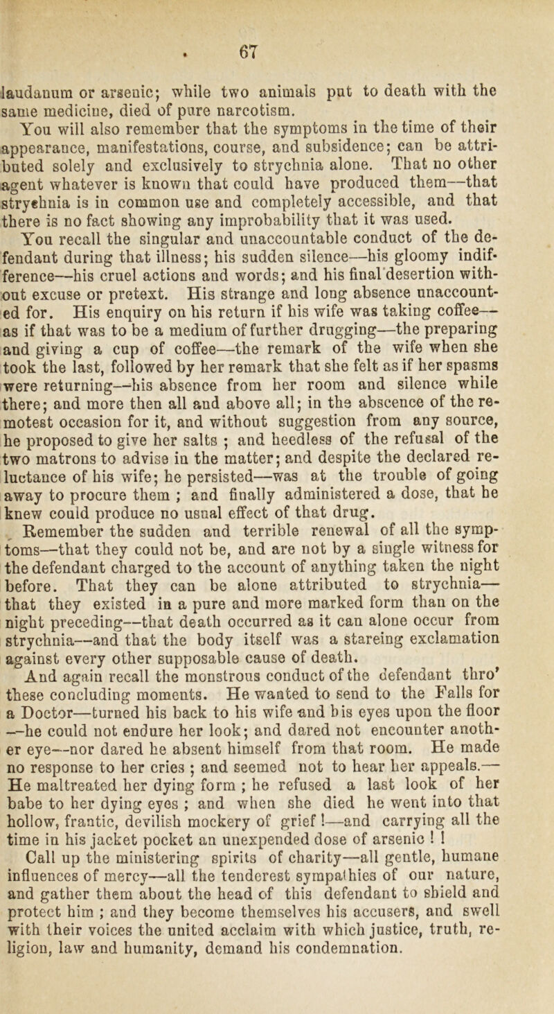 laudanum or arsenic; while two animals put to death with the same medicine, died of pure narcotism. You will also remember that the symptoms in the time of their appearance, manifestations, course, and subsidence; can be attri- buted solely and exclusively to strychnia alone. That no other agent whatever is known that could have produced them—that stryehnia is in common use and completely accessible, and that there is no fact showing any improbability that it was used. You recall the singular and unaccountable conduct of the de- fendant during that illness; his sudden silence—his gloomy indif- ference—his cruel actions and words; and his final'desertion with- out excuse or pretext. His strange and long absence unaccount- ed for. His enquiry on his return if his wife was taking coffee— as if that w^as to be a medium of further drugging—the preparing and giving a cup of coffee—the remark of the wife when she took the last, followed by her remark that she felt as if her spasms were returning—^his absence from her room and silence while there; and more then all and above all; in the abscence of the re- motest occasion for it, and without suggestion from any source, he proposed to give her salts ; and heedless of the refusal of the two matrons to advise in the matter; and despite the declared re- luctance of his wife; he persisted—was at the trouble of going away to procure them ; and finally administered a dose, that he 'knew could produce no usual effect of that drug. Remember the sudden and terrible renewal of all the symp- toms—that they could not be, and are not by a single witness for the defendant charged to the account of anything taken the night before. That they can be alone attributed to strychnia— that they existed in a pure and more marked form than on the night preceding—that death occurred as it can alone occur from strychnia—and that the body itself was a stareing exclamation against every other supposable cause of death. And again recall the monstrous conduct of the defendant thro* these concluding moments. He wanted to send to the Falls for a Doctor—turned his back to his wife and bis eyes upon the floor —-he could not endure her look; and dared not encounter anoth- er eye—nor dared he absent himself from that room. He made no response to her cries ; and seemed not to hear her appeals.— He maltreated her dying form ; he refused a last look of her babe to her dying eyes ; and when she died he went into that hollow, frantic, devilish mockery of grief !—and carrying all the time in his jacket pocket an unexpended dose of arsenic ! I Call up the ministering spirits of charity—all gentle, humane influences of mercy—all the tenderest sympathies of our nature, and gather them about the head of this defendant to shield and protect him ; and they become themselves his accusers, and swell with their voices the united acclaim v/ith which justice, truth, re- ligion, law and humanity, demand his condemnation.