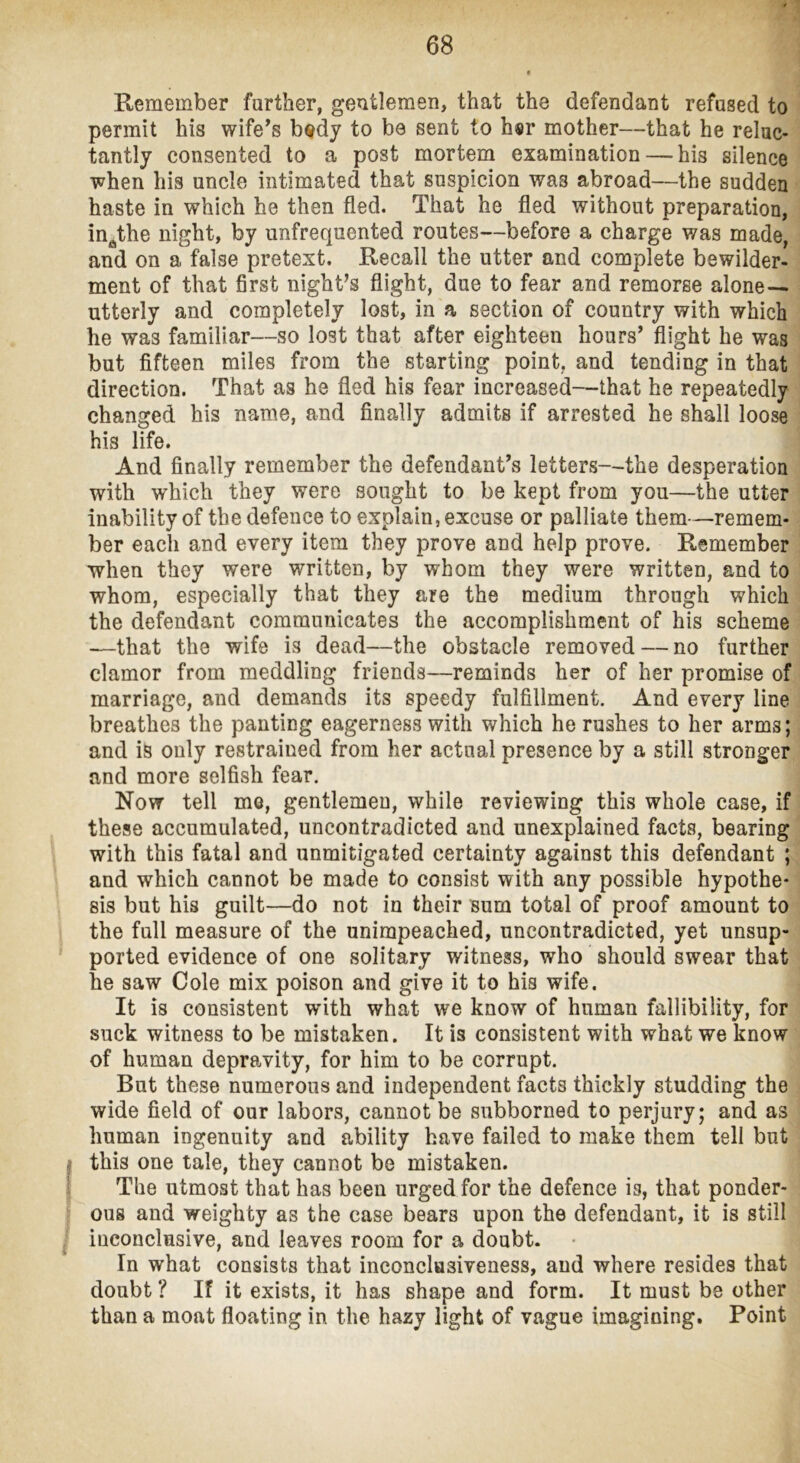 Remember farther, gentlemen, that the defendant refused to permit his wife^s b«dy to be sent to h«r mother—that he reluc- tantly consented to a post mortem examination — his silence T^hen his uncle intimated that suspicion was abroad—the sudden haste in which he then fled. That he fled without preparation, in^the night, by unfrequented routes—before a charge was made, and on a false pretext. Recall the utter and complete bewilder- ment of that first night’s flight, due to fear and remorse alone — utterly and completely lost, in a section of country with which he was familiar—so lost that after eighteen hours’ flight he was but fifteen miles from the starting point, and tending in that direction. That as he fled his fear increased—that he repeatedly changed his name, and finally admits if arrested he shall loose his life. And finally remember the defendant’s letters—the desperation with which they were sought to be kept from you—the utter inability of the defence to explain, excuse or palliate them—remem- ber each and every item they prove and help prove. Remember when they were written, by whom they were written, and to whom, especially that they are the medium through which the defendant communicates the accomplishment of his scheme •—that the wife is dead—the obstacle removed — no further clamor from meddling friends—reminds her of her promise of marriage, and demands its speedy fulfillment. And every line breathes the panting eagerness with which he rushes to her arms; and is only restrained from her actual presence by a still stronger and more selfish fear. Now tell me, gentlemen, while reviewing this whole case, if these accumulated, uncontradicted and unexplained facts, bearing with this fatal and unmitigated certainty against this defendant ; and which cannot be made to consist with any possible hypothe- sis but his guilt—do not in their sum total of proof amount to the full measure of the unimpeached, uncontradicted, yet unsup- ported evidence of one solitary witness, who should swear that he saw Cole mix poison and give it to his wife. It is consistent with what we know of human fallibility, for suck witness to be mistaken. It is consistent with what we know of human depravity, for him to be corrupt. But these numerous and independent facts thickly studding the wide field of our labors, cannot be subborned to perjury; and as human ingenuity and ability have failed to make them tell but I this one tale, they cannot be mistaken. I The utmost that has been urged for the defence is, that ponder- ' ous and weighty as the case bears upon the defendant, it is still I inconclusive, and leaves room for a doubt. In what consists that inconclusiveness, and where resides that doubt ? If it exists, it has shape and form. It must be other than a moat floating in the hazy light of vague imagining. Point