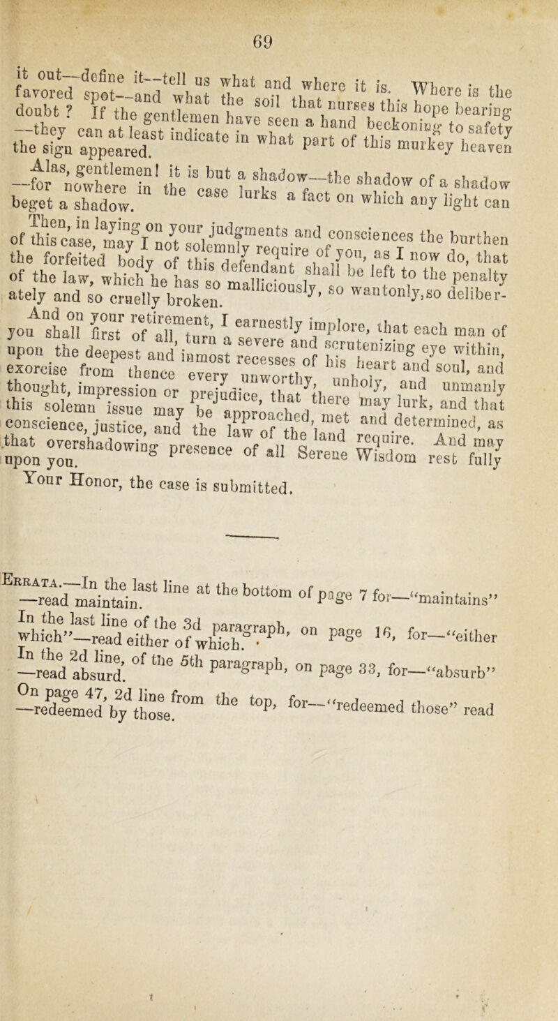 --ftowwT“\iV'ca^“e t shadow of a shadow bept a shadow. ° =^“7 1'8'bt can of aircase* 1^7^! »>«^then the forfeited bodv of thiZlf ^ do, that of the law! which he has sotnn “ ‘>'® P®'*? i ately and so cruelly broken. * wantonly,so deliber- yo>fhal? C of aTto,\ if of upon the de!f sf ant r st r™ :tf hlf f'?« exorcise from thence e7e?„ ®®®^®®f, °f *'oart and soul, and thought, impression or prejtiwThatthf!fun“aulj this solemn issue mav hf of ’ * . f* ® “ay lurk, and that conscience justice and the .PP''®®® *®d> “ot and determined, a.s that overshidow ng pre tc Jff it^ upon yon. “ P®®®®®® ®f *^11 Serene Wisdom rest fully Your Honor, the case is submitted.  ~rftd~t“ilfP»g® ’ fot-““ai„tains» - P^g® for-o,„.,, -read atu!d. ® P^S® for--‘absurb” -reSed b/thosV™“ '’®—‘-deemed those” read t I r