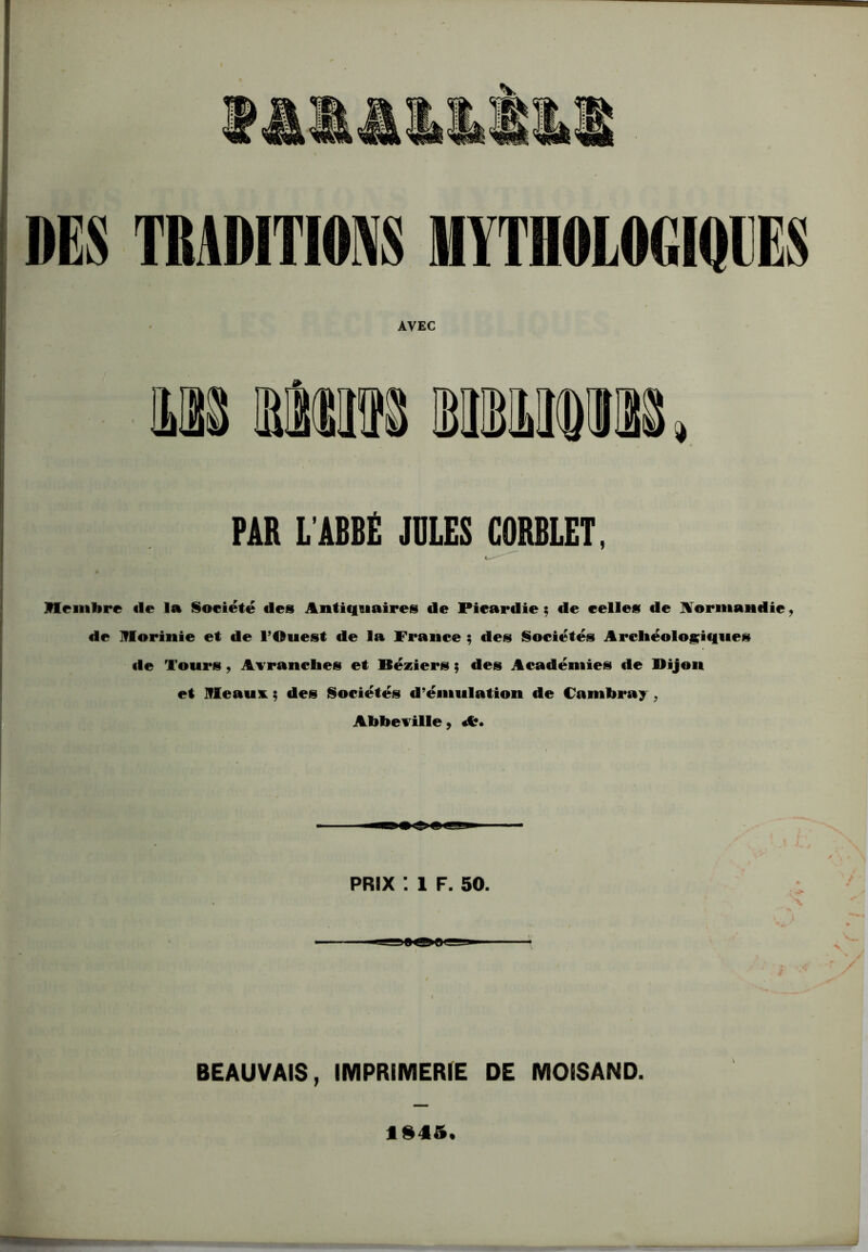 DES TRADITIONS MYTHOLOGIQUES AVEC PAR L’ABBÉ JULES GÛRBLET, Hfinbre «le la Société «les Antiquaires «le Piear«lie ; «le celles «le Normandie, de Iflorinie et de l’Ouest de la France ; des Sociétés Archéologiques «le Tours , Avranclies et Béziers ; des Académies de Bijou et Ifleaui ; des Sociétés d’émulation de Cambray , Abbeville, A?. PRIX : 1 F. 50. >8<B BEAUVAIS, IMPRIMERIE DE MOISAND. ISIS.