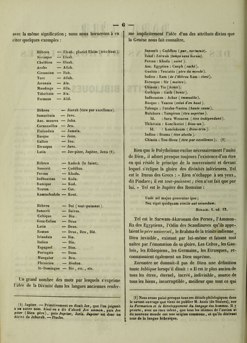 avec la même signification ; nous nous bornerons à en citer quelques exemples : me implicitement l’idée d’un des attributs divins que la Genèse nous fait connaître. Hébreu Syriaque Chaldéen Arabe Circassien Turc Javanais Mandingo Tidoritain Formose — Eloah; pluriel Eloira (très-haut). — Eloah. — Oloah. — Allah. — llah. — Allah. — Ala. — Alla. — Ala. — Alid. Hébreu Samaritain Ane. maures Cornouailles Finlandais Basque Gallois Etrusque Latin — Jéovah (être par excellence). — Jave. — Juba. — Jeu. — Jumala. •— Jaun. — Jau. — Juve. — Jov-piter, Jupiter, Jovis (1). Hébreu Sanscrit Persan Indboustan Runique Teuton — Kadosk (le Saint). — Çuddhas. — Khoda. — Koda. — Kud. — Cot. Kamlschadale — Kout. Hébreu Sanscrit Celtique Grec-Eolien Latin Roman Irlandais Italien Espagnol Portugais Mangalor Phénicien St-Domingue — Dai (tout-puissant). — Daivas. — Diu.. — Deus — Deus. — Deus, Deu , Dié. ■— Dia. — Dio. — Dios. — Deos. — Deu. — Diodun. — Dié , etc., etc. Un grand nombre des mots par lesquels s’exprime l’idée de la Divinité dans les langues anciennes renfer- Sanscrit : Cuddhas (pur, vertueux). Zend : Zerwan [temps sans bornes). Persan : Khoda ( saint ). Ane. Egyptien : Cneph (caché). Gaulois : Teulalès (père du monde). Indien : Ram [de l'Hébreu Ram : élevé). Etrusque : Sir [maître). Chinois : Tia ( bonté). Gothique : Guth [bonté). Indhoustan : Achar [immuable). Basque : Yancoa [celui d'en haut ). Talenga : Paraba-Vastou [haute couse). Malabare : Tampiran [être suprême ). Id. : Saru Wesuren [être indépendant). Thibélain : KoncikoCiet ( Dieu-un). Id. : Koncioksum [Dieu-trin). Indien : Brama ( être absolu ). Chinois : Tou-Heou ( être par excellence). (1) Bien que le Polythéisme exclue nécessairement l’unité de Dieu, il admet presque toujours l’existence d’un être en qui réside le principe de la souveraineté et devant lequel s’éclipse la gloire des divinités inférieures. Tel est le Dzeus des Grecs : « Rien n’échappe à ses yeux, dit Pindare; il est tout-puissant ; rien n’est fait que par lui. »» Tel est le Jupiter des Romains : Undè nil majus generalur ipso ; Nec viget quidquam simile aut secundum. Horace. 1. od. 12. Tel est le Sarwam-Akaranam des Perses, l’Ammon- Ra des Egyptiens, l’Odin des Scandinaves qu’ils appe- laient le père universel, le Brahma de la trinité indienne f Dieu invisible, existant par lui-même et faisant tout naître par l’émanation de sa gloire. Les Celtes, les Gau- lois, les Ethiopiens, les Germains, les Etrusques, re- connaissaient également un Dieu suprême. Zoroastre ne donnait-il pas de Dieu une définition toute biblique lorsqu’il disait : ce II est le plus ancien de tous les êtres, éternel, incréé, indivisible, source de tous les biens, incorruptible, meilleur que tout ce qui (1) Jupiter. — Primitivement on disait Jov, que l’on joignait à ue autre nom. Ainsi on a dit d’abord Jov ammon , puis Jov piler (Dieu père), puis Jupiter, Jovis. Jupiter est donc un dérivé de Jéhovah. —-Pluche. (1) Nous avons puisé presque tous ces détails philologiques dans le savant ouvrage que vient de publier M. Azaïs (de Béziers), sur la Formation et le Développement du langage des hommes. Il y prouve, avec un rare talent, que tous les idiômes de l’ancien et du nouveau monde ont une origine commune, et qu’ils dérivent tous de la langue hébraïque.