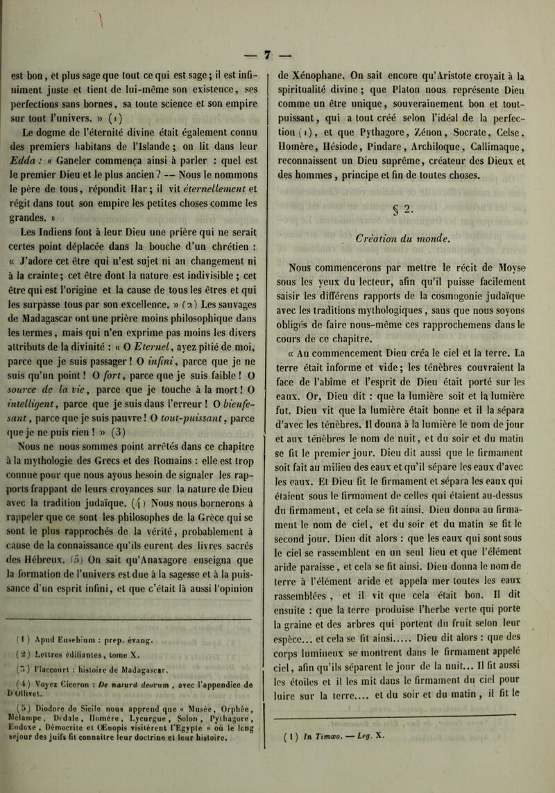 niment juste et tient de lui-même son existence, ses perfections sans bornes, sa toute science et son empire sur tout l’univers. » (i) Le dogme de l’éternité divine était également connu des premiers habitans de l’Islande ; on lit dans leur Edda : « Ganeler commença ainsi à parler : quel est le premier Dieu et le plus ancien? — Nous le nommons le père de tous, répondit Har; il vit éternellement et régit dans tout son empire les petites choses comme les grandes. » Les Indiens font à leur Dieu une prière qui ne serait certes point déplacée dans la bouche d’un chrétien : « J’adore cet être qui n’est sujet ni au changement ni à la crainte; cet être dont la nature est indivisible ; cet être qui est l’origine et la cause de tous les êtres et qui les surpasse tous par son excellence. » (a) Les sauvages de Madagascar ont une prière moins philosophique dans les termes, mais qui n’en exprime pas moins les divers attributs de la divinité : « O Eternel, ayez pitié de moi, parce que je suis passager! O infini, parce que je ne suis qu’un point ! O /orî, parce que je suis faible ! O source de la vie, parce que je touche à la mort! O intelligent, parce que je suis dans l’erreur! O bienfe- sant, parce que je suis pauvre ! O tout-puissant, parce que je ne puis rien ! » (3) Nous ne nous sommes point arrêtés dans ce chapitre à la mythologie des Grecs et des Romains : elle est trop connue pour que nous ayons besoin de signaler les rap- ports frappant de leurs croyances sur la nature de Dieu avec la tradition judaïque. (4 ) Nous nous bornerons à rappeler que ce sont les philosophes de la Grèce qui se sont le plus rapprochés de la vérité, probablement à cause de la connaissance qu’ils eurent des livres sacrés des Hébreux, (5) On sait qu’Anaxagore enseigna que la formation de l’univers est due à la sagesse et à la puis- sance d'un esprit infini, et que c’était là aussi l’opinion (1 ) Apud Etisrbiuin : prep. évang. (2) Lcllres édifiantes, tome X. (~>) Flaccourt : histoire de Madagascar. (4) Voyez Cicéron : De naiurd deorum , avec l’appendice de D'Ùllivei. (5) Diodoro de Sicile nous apprend que « Musée, Orphée, Mclampe, Dtdale, Homère, Lycurgue, Solon, Pylhagore, Eodoxe , Dcmocrite et Œnopis visitèrent l’Egypte » où le long séjour des juifs fil connaître leur doctrine et leur histoire. spiritualité divine ; que Platon nous représente Dieu comme un être unique * souverainement bon et tout- puissant, qui a tout créé selon l’idéal de la perfec- tion (i), et que Pythagore, Zénon, Socrate, Celse, Homère, Hésiode, Pindare, Archiloque, Callimaquc, reconnaissent un Dieu suprême, créateur des Dieux et des hommes, principe et fin de toutes choses. § 2. Création du monde. Nous commencerons par mettre le récit de Moyse sous les yeux du lecteur, afin qu’il puisse facilement saisir les dilîérens rapports de la cosmogonie judaïque avec les traditions mythologiques, sans que nous soyons obligés de faire nous-même ces rapprochemens dans le cours de ce chapitre. « Au commencement Dieu créa le ciel et la terre. La terre était informe et vide; les ténèbres couvraient la face de l’abîme et l’esprit de Dieu était porté sur les eaux. Or, Dieu dit : que la lumière soit et la lumière fut. Dieu vit que la lumière était bonne et il la sépara d’avec les ténèbres. Il donna 5 la lumière le nom de jour et aux ténèbres le nom de nuit, et du soir et du matin se fit le premier jour. Dieu dit aussi que le firmament soit fait au milieu des eaux et qu’il sépare les eaux d’avec les eaux. Et Dieu fit le firmament et sépara les eaux qui étaient sous le firmament de celles qui étaient au-dessus du firmament, et cela se fit ainsi. Dieu donna au firma- ment le nom de ciel, et du soir et du matin se fit le second jour. Dieu dit alors : que les eaux qui sont sous le ciel se rassemblent en un seul lieu et que l’élément aride paraisse, et cela se fit ainsi. Dieu donna le nom de terre à l’élément aride et appela mer toutes les eaux rassemblées , et il vit que cela était bon. Il dit ensuite : que la terre produise l’herbe verte qui porte la graine et des arbres qui portent du fruit selon leur espèce... et cela se fit ainsi Dieu dit alors : que des corps lumineux se montrent dans le firmament appelé ciel, afin qu’ils séparent le jour de la nuit... Il fit aussi les étoiles et il les mit dans le firmament du ciel pour luire sur la terre.... et du soir et du matin, il fit le ( I ) In Timœo. — Leg. X.