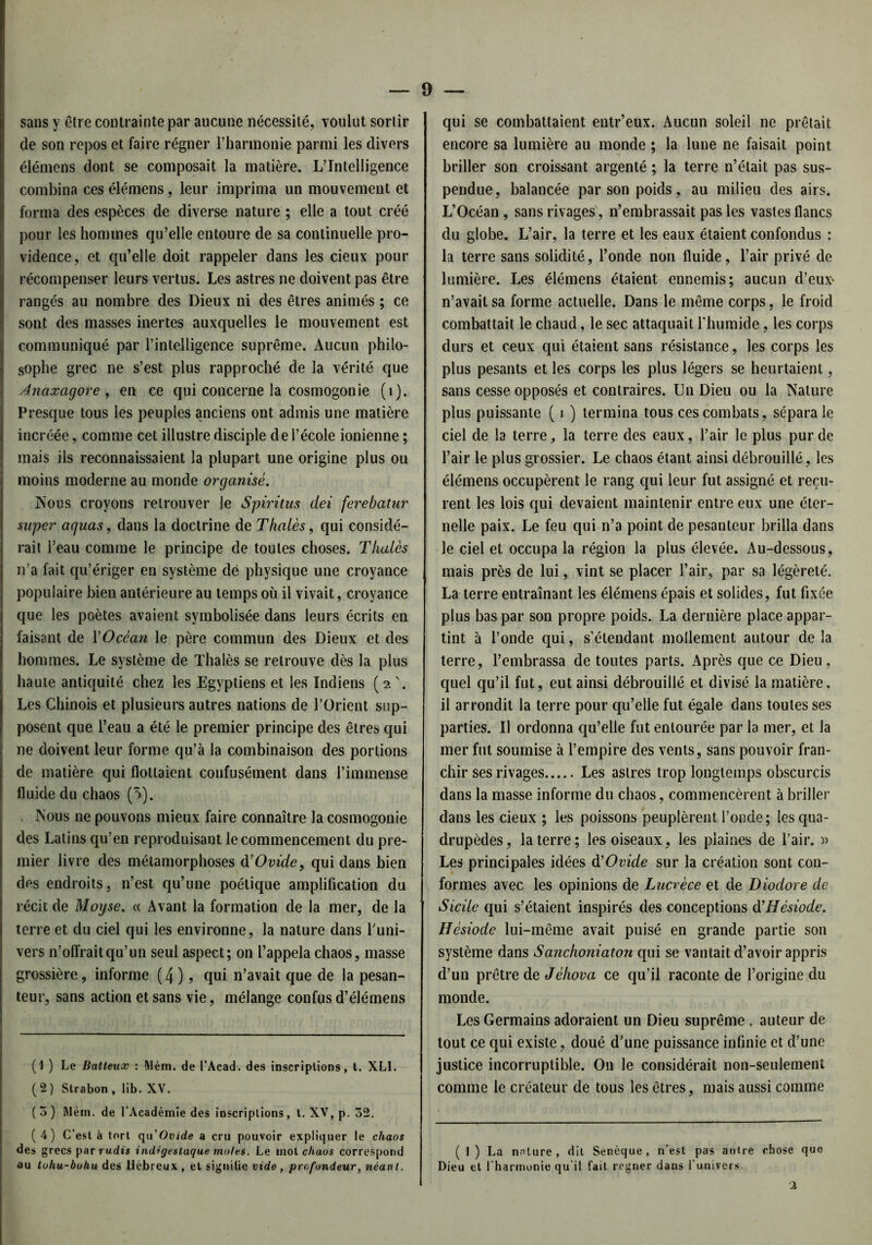 9 — sans y être contrainte par aucune nécessité, voulut sortir de son repos et faire régner l’harmonie parmi les divers élémens dont se composait la matière. L’Intelligence combina ces élémens, leur imprima un mouvement et forma des espèces de diverse nature ; elle a tout créé pour les hommes qu’elle entoure de sa continuelle pro- vidence, et qu’elle doit rappeler dans les cieux pour récompenser leurs vertus. Les astres ne doivent pas être rangés au nombre des Dieux ni des êtres animés ; ce sont des masses inertes auxquelles le mouvement est communiqué par l’intelligence suprême. Aucun philo- sophe grec ne s’est plus rapproché de la vérité que Jnaxagore , en ce qui concerne la cosmogonie (i). Presque tous les peuples anciens ont admis une matière incréée, comme cet illustre disciple de l’école ionienne ; mais ils reconnaissaient la plupart une origine plus ou moins moderne au monde organisé. Nous croyons retrouver je Spiritus dei ferebatur super aguas, dans la doctrine de Thalès, qui considé- rait l’eau comme le principe de toutes choses. Thaïes n’a fait qu’ériger en système dé physique une croyance populaire bien antérieure au temps où il vivait, croyance que les poètes avaient symbolisée dans leurs écrits en faisant de Y Océan le père commun des Dieux et des hommes. Le système de Thalès se retrouve dès la plus haute antiquité chez les Egyptiens et les Indiens (2 '. Les Chinois et plusieurs autres nations de l’Orient sup- posent que l’eau a été le premier principe des êtres qui ne doivent leur forme qu’à la combinaison des portions de matière qui flottaient confusément dans l’immense fluide du chaos (5). Nous ne pouvons mieux faire connaître la cosmogonie des Latins qu’en reproduisant le commencement du pre- mier livre des métamorphoses d'Ovide, qui dans bien des endroits, n’est qu’une poétique amplification du récit de Moyse. « Avant la formation de la mer, de la terre et du ciel qui les environne, la nature dans l’uni- vers n’offrait qu’un seul aspect; on l’appela chaos, masse grossière, informe (4), qui n’avait que de la pesan- teur, sans action et sans vie, mélange confus d’élémens (1 ) Le Batteux : Mém. de l’Acad. des inscriptions, t. XLI. (2) Strabon, lib. XV. (3) Mém. de l’Académie des inscriptions, t. XV, p. 32. (4) C’est à tort qn Ovide a cru pouvoir expliquer le chaos des grecs par radis indigesiaque moles. Le mot chaos correspond au tohu-bohu des Hébreux , et signilie vide, profondeur, néant. qui se combattaient entr’eux. Aucun soleil ne prêtait encore sa lumière au monde ; la lune ne faisait point briller son croissant argenté ; la terre n’était pas sus- pendue, balancée par son poids, au milieu des airs. L’Océan , sans rivages, n’embrassait pas les vastes flancs du globe. L’air, la terre et les eaux étaient confondus : la terre sans solidité, l’onde non fluide, l’air privé de lumière. Les élémens étaient ennemis; aucun d’eux^ n’avait sa forme actuelle. Dans le même corps, le froid combattait le chaud, le sec attaquait l'humide, les corps durs et ceux qui étaient sans résistance, les corps les plus pesants et les corps les plus légers se heurtaient, sans cesse opposés et contraires. Un Dieu ou la Nature plus puissante ( i ) termina tous ces combats, sépara le ciel de la terre, la terre des eaux, l’air le plus pur de l’air le plus grossier. Le chaos étant ainsi débrouillé, les élémens occupèrent le rang qui leur fut assigné et reçu- rent les lois qui devaient maintenir entre eux une éter- nelle paix. Le feu qui n’a point de pesanteur brilla dans le ciel et occupa la région la plus élevée. Au-dessous, mais près de lui, vint se placer l’air, par sa légèreté. La terre entraînant les élémens épais et solides, fut fixée plus bas par son propre poids. La dernière place appar- tint à l’onde qui, s'étendant mollement autour de la terre, l’embrassa de toutes parts. Après que ce Dieu, quel qu’il fut, eut ainsi débrouillé et divisé la matière, il arrondit la terre pour qu’elle fut égale dans toutes ses parties. Il ordonna qu’elle fut entourée par la mer, et la mer fut soumise à l’empire des vents, sans pouvoir fran- chir ses rivages Les astres trop longtemps obscurcis dans la masse informe du chaos, commencèrent à briller dans les cieux ; les poissons peuplèrent l’onde; les qua- drupèdes, la terre; les oiseaux, les plaines de l’air. » Les principales idées d’Ovide sur la création sont con- formes avec les opinions de Lucrèce et de Diodore de Sicile qui s’étaient inspirés des conceptions d’Hésiode. Hésiode lui-même avait puisé en grande partie son système dans Sanchoniaton qui se vantait d’avoir appris d’un prêtre de Jèhova ce qu’il raconte de l’origine du monde. Les Germains adoraient un Dieu suprême, auteur de tout ce qui existe, doué d’une puissance infinie et d’une justice incorruptible. On le considérait non-seulement comme le créateur de tous les êtres, mais aussi comme ( 1 ) La nature, dit Senèque, n'est pas antre chose que Dieu et l'harmonie qu'il fait regner dans l’univers