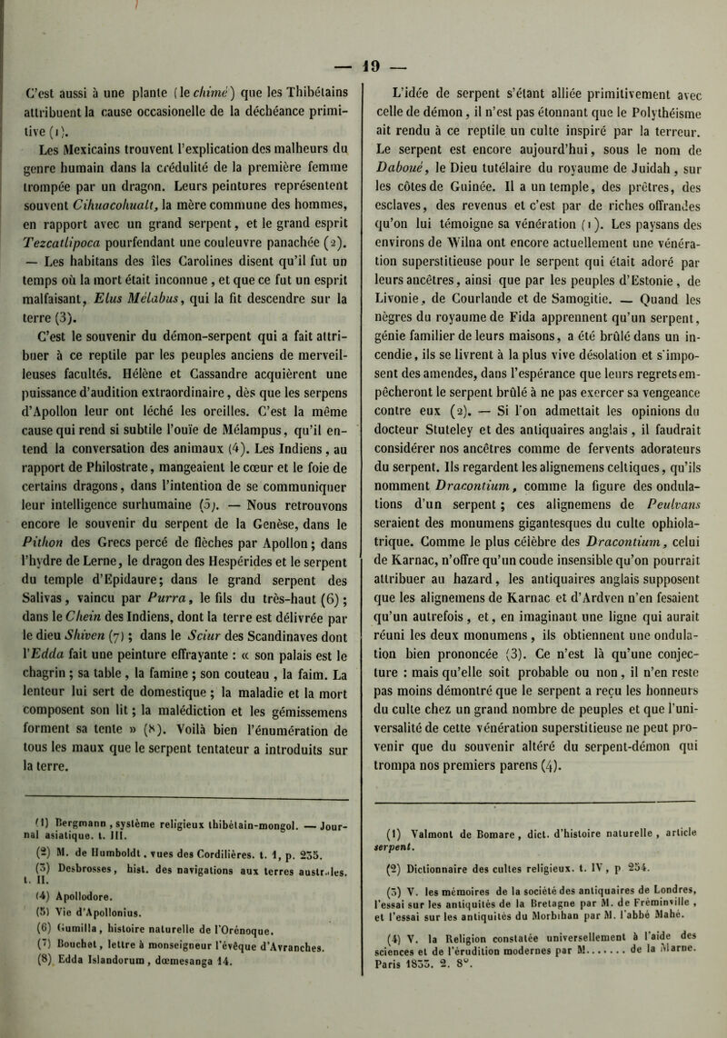 C’est aussi à une plante (1 eclrimé) que les Thibélains attribuent la cause occasionelle de la déchéance primi- tive (i). Les Mexicains trouvent l’explication des malheurs du genre humain dans la crédulité de la première femme trompée par un dragon. Leurs peintures représentent souvent Cihuacohuali, la mère commune des hommes, en rapport avec un grand serpent, et le grand esprit Tezcatlipoca pourfendant une couleuvre panachée (2). — Les habitans des îles Carolines disent qu’il fut un temps où la mort était inconnue , et que ce fut un esprit malfaisant, Elus Mèlabus, qui la fit descendre sur la terre (3). C’est le souvenir du démon-serpent qui a fait attri- buer à ce reptile par les peuples anciens de merveil- leuses facultés. Hélène et Cassandre acquièrent une puissance d’audition extraordinaire, dès que les serpens d’Apollon leur ont léché les oreilles. C’est la même cause qui rend si subtile l’ouïe de Mélampus, qu’il en- tend la conversation des animaux (4). Les Indiens, au rapport de Philostrate, mangeaient le cœur et le foie de certains dragons, dans l’intention de se communiquer leur intelligence surhumaine (5;. — Nous retrouvons encore le souvenir du serpent de la Genèse, dans le Pitkon des Grecs percé de flèches par Apollon ; dans l’hydre de Lerne, le dragon des Hespérides et le serpent du temple d’Epidaure; dans le grand serpent des Salivas, vaincu par Purra, le fils du très-haut (6) ; dans le Chein des Indiens, dont la terre est délivrée par le dieu Shiven (7) ; dans le S dur des Scandinaves dont YEdda fait une peinture effrayante : « son palais est le chagrin ; sa table , la famine ; son couteau , la faim. La lenteur lui sert de domestique ; la maladie et la mort composent son lit ; la malédiction et les gémissemens forment sa tente » (H). Voilà bien l’énumération de tous les maux que le serpent tentateur a introduits sur la terre. (1) Bergmann , système religieux thibélain-mongol. —Jour- nal asiatique, t. 111. (2) M. de Ilumboidt. vues des Cordilières. t. 1, p. 235. (5) Desbrosses, hist. des navigations aux terres austr.des. (4) Apollodore. (5) Vie d'Apollonius. (6) (iumilla, histoire naturelle de I’Orénoque. (’) Bouchet, lettre à monseigneur l’évêque d’Avranches. (8) Edda Islandorum , dœmesanga 14. L’idée de serpent s’étant alliée primitivement avec celle de démon, il n’est pas étonnant que le Polythéisme ait rendu à ce reptile un culte inspiré par la terreur. Le serpent est encore aujourd’hui, sous le nom de Dabouè, le Dieu tutélaire du royaume de Juidah, sur les côtes de Guinée. Il a un temple, des prêtres, des esclaves, des revenus et c’est par de riches offrandes qu’on lui témoigne sa vénération (i). Les paysans des environs de Wilna ont encore actuellement une vénéra- tion superstitieuse pour le serpent qui était adoré par leurs ancêtres, ainsi que par les peuples d’Estonie, de Livonie, de Courlande et de Samogitie. — Quand les nègres du royaume de Fida apprennent qu’un serpent, génie familier de leurs maisons, a été brûlé dans un in- cendie, ils se livrent à la plus vive désolation et s'impo- sent des amendes, dans l’espérance que leurs regrets em- pêcheront le serpent brûlé à ne pas exercer sa vengeance contre eux (2). — Si l'on admettait les opinions du docteur Stuteley et des antiquaires anglais, il faudrait considérer nos ancêtres comme de fervents adorateurs du serpent. Ils regardent les alignemens celtiques, qu’ils nomment Dracontium, comme la figure des ondula- tions d’un serpent ; ces alignemens de Peulvans seraient des monumens gigantesques du culte ophiola- trique. Gomme le plus céièbre des Dracontium, celui de Karnac, n’offre qu’un coude insensible qu’on pourrait attribuer au hazard, les antiquaires anglais supposent que les alignemens de Karnac et d’Ardven n’en fesaient qu’un autrefois, et, en imaginant une ligne qui aurait réuni les deux monumens , ils obtiennent une ondula- tion bien prononcée (3). Ce n’est là qu’une conjec- ture : mais qu’elle soit probable ou non, il n’en reste pas moins démontré que le serpent a reçu les honneurs du culte chez un grand nombre de peuples et que l’uni- versalité de cette vénération superstitieuse ne peut pro- venir que du souvenir altéré du serpent-démon qui trompa nos premiers parens (4). (1) Valmont de Bomare, dict. d’hisloire naturelle, article terpent. (2) Dictionnaire des cultes religieux, t. IV, p 254. (3) V. les mémoires de la société des antiquaires de Londres, l'essai sur les antiquités de la Bretagne par M. de Fréminville , et l’essai sur les antiquités du Morbihan par M. 1 abbé Mahé. (4) V. la Religion constatée universellement à l’aide des sciences et de l’érudition modernes par M de la iMarne.