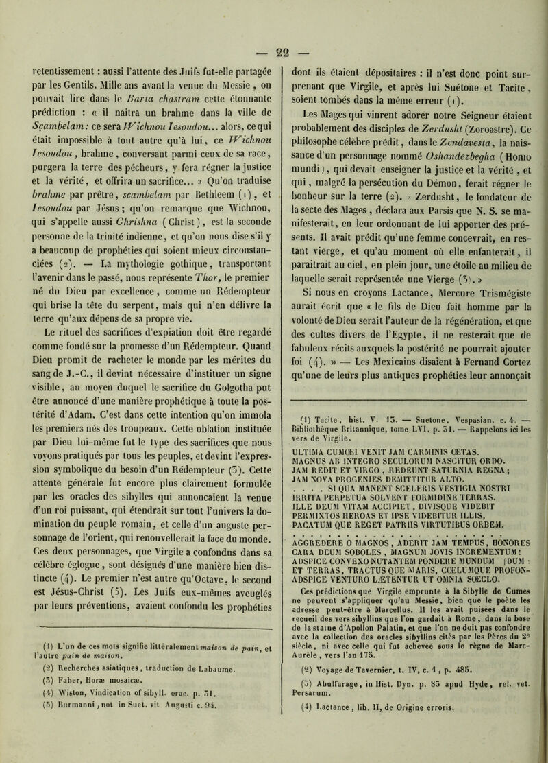 retentissement : aussi l’attente des Juifs fut-elle partagée par les Gentils. Mille ans avant la venue du Messie , on pouvait lire dans le Bar ta chastram cette étonnante prédiction : « il naîtra un brahme dans la ville de Sçambelam: ce sera VVichnou Iesoudou... alors, ce qui était impossible à tout autre qu’à lui, ce Wichnou Iesoudou, brahme, conversant parmi ceux de sa race, purgera la terre des pécheurs, y fera régner la justice et la vérité, et offrira un sacrifice... » Qu’on traduise brahme par prêtre, sçambelam par Bethleem (i), et Iesoudou par Jésus ; qu’on remarque que Wichnou, qui s’appelle aussi Chrishna (Christ), est la seconde personne de la trinité indienne, et qu’on nous dise s’il y a beaucoup de prophéties qui soient mieux circonstan- ciées (2). — La mythologie gothique, transportant l’avenir dans le passé, nous représente Thor, le premier né du Dieu par excellence, comme un Rédempteur qui brise la tête du serpent, mais qui n’en délivre la terre qu’aux dépens de sa propre vie. Le rituel des sacrifices d’expiation doit être regardé comme fondé sur la promesse d’un Rédempteur. Quand Dieu promit de racheter le monde par les mérites du sang de J.-G., il devint nécessaire d’instituer un signe visible, au moyen duquel le sacrifice du Golgotha put être annoncé d’une manière prophétique à toute la pos- térité d’Adam. C’est dans cette intention qu’on immola les premiers nés des troupeaux. Cette oblation instituée par Dieu lui-même fut le type des sacrifices que nous voyons pratiqués par tous les peuples, et devint l’expres- sion symbolique du besoin d’un Rédempteur (5). Cette attente générale fut encore plus clairement formulée par les oracles des sibylles qui annonçaient la venue d’un roi puissant, qui étendrait sur tout l’univers la do- mination du peuple romain, et celle d’un auguste per- sonnage de l’orient, qui renouvellerait la face du monde. Ces deux personnages, que Virgile a confondus dans sa célèbre églogue, sont désignés d’une manière bien dis- tincte (4). Le premier n’est autre qu’Octave, le second est Jésus-Christ (5). Les Juifs eux-mêmes aveuglés par leurs préventions, avaient confondu les prophéties (1) L’un de ces mots signiGe littéralement maison de pain, et l’autre pain de maison. (2) Recherches asiatiques, traduction de Labaurae. (3) Faher, Horæ mosaicæ. (4) Wislon, Vindicalion ofsibyll. orac. p. 51. dont ils étaient dépositaires : il n’est donc point sur- prenant que Virgile, et après lui Suétone et Tacite, soient tombés dans la même erreur (1). Les Mages qui vinrent adorer notre Seigneur étaient probablement des disciples de Zerdusht (Zoroastre). Ce philosophe célèbre prédit, dans le Zendavesta, la nais- sance d’un personnage nommé Oshandezbegha (Homo mundi ), qui devait enseigner la justice et la vérité , et qui, malgré la persécution du Démon, ferait régner le bonheur sur la terre (2). « Zerdusht, le fondateur de la secte des Mages , déclara aux Parsis que N. S. se ma- nifesterait, en leur ordonnant de lui apporter des pré- sents. Il avait prédit qu’une femme concevrait, en res- tant vierge, et qu’au moment où elle enfanterait, il paraîtrait au ciel, en plein jour, une étoile au milieu de laquelle serait représentée une Vierge (5). » Si nous en croyons Lactance, Mercure Trismégiste aurait écrit que « le fils de Dieu fait homme par la volonté de Dieu serait l’auteur de la régénération, et que des cultes divers de l’Egypte, il ne resterait que de fabuleux récits auxquels la postérité ne pourrait ajouter foi (4). » — Les Mexicains disaient à Fernand Cortez qu’une de leurs plus antiques prophéties leur annonçait (1) Tacite, hist. Y. 13. — Suetone, Vespasian. c. 4. —- Bibliothèque Britannique, tome LYI. p. 51. — Rappelons ici les vers de Virgile. ULTIMA CUMOFI VEN1T JAM CARMINIS OETAS. MAGNUS AB 1NTEGRO SECULORUM NASCITUR ORDO. JAM REDIT ET VIRGO , .REDEUNT SATURN1A REGNA ; JAM NOVA PROGENIES DEM1TTITUR ALTO. .... SI QUA MANENT SCELER1S VESTIGIA NOSTRI IRRITA PERPETUA SOLVENT FORMID1NE TERRAS. ILLE DEUM VIT AM ACCIPIET , D1VISQUE VIDEB1T PERM1XTOS HEROAS ET IPSE V1DEB1TUR ILLIS, PACATUM QUE REGET PATR1IS V1RTUTIBUS ORBEM. AGGREDERE O MAGNOS, ADER1T JAM TEMPUS, HONORES CARA DEUM SOBOLES , MAGNUM JOVIS INCREMENTUM ! ADSPICE CONVEXO NUTANTEM PONDERE MUNDUM [DUM • ET TERRAS, TRAGTUS QUE MARIS, COELUMQUE PROFON- ADSP1CE VENTURO LÆTENTUR UT OMNIA SOEGLO. Ces prédictions que Virgile emprunte à la Sibylle de Cumes ne peuvent s’appliquer qu’au Messie, bien que le poète les adresse peut-être à Marcellus. 11 les avait puisées dans le recueil des vers sibyllins que l’on gardait à Rome , dans la base de la statue d’Apolïon Paiatin, et que l’on ne doit pas confondre avec la collection des oracles sibyllins cités par les Pères du 2Ç siècle, ni avec celle qui fut achevée sous le règne de Marc- Aurèle , vers l’an 175. (2) Voyage de Tavernier, t. IV, c. 1 , p. 485. (3) Abulfarage, in Hist. Dyn. p. 83 apud Hyde, rel. vet. Persarum.