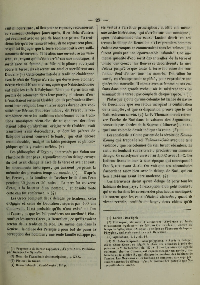 vant ni nourriture, ni lieu pour se reposer, retournèrent au vaisseau. Quelques jours après, il en lâcha d’autres qui revinrent avec un peu de boue aux pattes. La troi- sième fois qu’il les laissa envoler, ils ne reparurent plus, ce qui lui fit juger que la terre commençait à être suffi- samment découverte. Il fit alors une ouverture au vais- seau, et, voyant qu’il s’était arrêté sur une montagne, il sortit avec sa femme, sa fille et le pilote; et, ayant adoré la terre, ils élevèrent un autel er sacrifièrent aux Dieux. » (i ) Cette conformité de la tradition chaldéenne avec le récit de Movse n’a rien qui doive nous étonner. Bérose vivait 340 ans environ, après que Nabuchodonosor eut exilé les Juifs à Babylone. Bien que Cyrus leur eût permis de retourner dans leur patrie, plusieurs d’en- tr’eux étaient restés en Chaldée, où ils professaient libre- ment leur religion. Leurs livres sacrés durent être con- sultés par Bérose. Peut-être même, dit Fréret, la res- semblance entre les traditions chaldéennes et les tradi- tions mosaïques vient-elle de ce que ces dernières étaient celles qu’Abraham, originaire de Chaldée, avait transmises à ses descendants, et dont les prêtres de Babylone avaient conservé le fonds, qui était encore reconnaissable, malgré les fables poétiques et philoso- phiques qu’ils y avaient mêlées, (a) Les philosophes d’Egypte, interrogés par Solon sur l’histoire de leur pays, répondirent qu’un déluge envoyé du ciel avait changé la face de la terre et avait anéanti les monuments historiques, qui auraient perpétué la mémoire des premiers temps du monde. (3) — D’après les Perses, « la lumière de Taschter brilla dans l’eau pendant 30 jours et 30 nuits... La terre fut couverte d’eau, à la hauteur d’un homme... et ensuite toute cette eau fut renfermée. » (4) Les Grecs comptent deux déluges particuliers, celui d’Ogigès et celui de Deucalion, séparés par 400 ans d’intervalle. Il est probable qu’ils n’ont existé ni l’un ni l’autre, et que les Péloponésiens ont attribué à Pho- ronée et les autres Grecs, à Deucalion, ce qu’ils avaient retenu de la tradition de Noé. De même que dans la Genèse, le déluge des Pélasges a pour but de punir la corruption des hommes ; une seule famille échappe par (1) Fragments de Bérose rapportés , d’après Alex. Polihislor, par Georges Le Syncelle (2) Rlém. de l'Académie des inscriptions , l. XXX. (3) Platon , in limæo. (4) Boun-Dehesch , Zend-Avesla , II** p. ses vertus à l’arrêt de proscription, et bâtit elle-même une arche libératrice, qui s’arrête sur une montagne , après l’abaissement des eaux. Lucien décrit en ces termes le déluge de Deucalion : « Les premiers hommes étaient corrompus et commettaient tous les crimes ; ils furent punis par une épouvantable calamité. Une im- mense quantité d’eau sortit des entrailles de la terre et tomba des deux ; les fleuves se débordèrent; la nier s’éleva jusqu’à ce que toute la terre fut ensevelie sous l’onde. Seul d’entre tous les mortels, Deucalion fut sauvé, en récompense de sa piété, pour reproduire une génération nouvelle. U monta avec sa femme et ses en- fants dans une grande mche, où le suivirent tous les animaux de la terre, par couple de chaque espèce. » (i) Plutarque ajoute qu’une colombe fut lâchée du navire de Deucalion; que son retour marquait la continuation de la tempête, et que sa disparition prouva que le ciel était redevenu serein. (2) Le P. Thomassin croit retrou- ver l’arche de Noé dans le vaisseau des Argonautes, construit par l’ordre de la Sagesse ( Minerve ) , et au- quel une colombe devait indiquer la route. (3) Les annales de la Chine parlent de la révolte de Koung- Koung qui frappa le roi Tchouan-Chio avec une telle violence, que les colonnes du ciel furent ébranlées. Le ciel, en tombant sur la terre , produisit un immense déluge. Ce cataclysme arriva l’an 3,0S2 avautJ.-C. Les Indiens fixent le leur à une époque qui correspond à l’an 3,101 avant J.-C. On voit que ces chronologies s’accordent assez bien avec le déluge de Noé, qui eut lieu 3,044 ans avant l’ère moderne. (4 ) Les Péruviens disent qu’un déluge fit périr tous les habitans de leur pays, ù l’exception d’un petit nombre, qui se cacha dans les cavernes des plus hautes montagnes. Ils surent que les eaux s’étaient abaissées, quand ils virent revenir, souillés de fange, deux chiens qu’ils (1) Lucien, Dca Syria. (2) Plutarque , de solertiâ animorum Abvdenne et Justin meitliunuent egalement ce fait. — On célébrait, encore du temps de Sylla, dans l’Ailique , une fêle en l'honneur de Jupiter Phrygien , qui avait sauvé la vie à Deucalion. (3) Apollodore, 1. 1, ch. 14. (4) M. Jules Klaprolh. Asia polyglolta. « Après le déluge . dit le Chou-Ring , on joignit la chair des animaux à celle de* poissons. » V la Genèse , ch. IX , 3. — La lettre qui signifie vaisseau, chez les Chinois, est représentée par un navire, une bouche et le chiffre 8 , qui désigne le nombre des habitans de l’arche. Les Mexicains et les Indhous ne comptent que sept per- sonnes sauvées du déluge : c’est le nombre des parents que >oe recueillit dans l’arche.